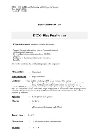 DICO – SÜD GmbH, Am Marienberg 4, 64686 Lautertal Lautern
Tel. : 06254 9403020
Fax. : 06254 9403026
PRODUKTINFORMATION
DICO-Blue Passivation
DICO-Blue Passivation gives you following advanteges:
- Trivalent blue passivation without traces of Cr6 or oxidizing agents
Oxidationsmitteln auskommt.
- Gives good corrosion resistance according to DIN 50021
übertrifft.
- Can be used as blue, transparent and yellow passivation.
- Long life.
It is possible to influence the color by adding organic color components
Physical state : Green liquid
Form of delivery : Liquid concentrate
Container : Sheet steel tub with lining in PVC or acid-resistant rubber coating.
For used pans a good cleaning must be done, as radicals or absorbed into the
lining of old ingredients are harmful hexavalent blue passivation and a
rescheduled DICO Passiverung can do blue solution unusable. This also applies to parts made of nonferrous
metal and heavy metal, which is often used as weight for pipes with air injection fall werden.Sollten galvanized
parts in the Blaupassivierungslösung, they must be removed immediately, otherwise the life of the solution is
shortened by impurities.
Agitation : Rack agitation or air agitation
Make up : 0,5-2,0 %
.
pH correction with nitric acid to pH 1,5-2,6
Temperature : 15 - 40°C
Dipping time : 5 -120 seconds, depends on concentration
pH-value : 1,5 - 2.4
 