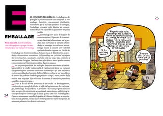 La fonction première de l’emballage est de
                                      protéger le produit durant son transport et son
                                                                                                25
                                      stockage. Autrefois couramment réutilisable,
                                      notamment par le biais de systèmes de consigne,
                                      l’emballage primaire (celui destiné au consom-
                                      mateur final) est aujourd’hui quasiment toujours
                                                jetable.
                                                ­_ _ L’emballage sert aussi de support de
                                                  _
                                                  ­   
Emballage                                        communication. Il permet de transmet-
                                                 tre au client des informations sur le pro-
Nom masculin, du verbe emballer,                 duit, mais surtout de le lui faire acheter :
c’est-à-dire préparer et grouper des mar-        design et messages accrocheurs, surem-
chandises pour leur transport et stockage.       ballage visant à assurer une visibilité
                                                 optimale dans les rayons, etc. Le rôle de
           l’emballage est étroitement lié au choix du mode de distribution des pro-
           duits – alimentaires notamment. Si l’emballage est roi dans les rayons
           des hypermarchés, les circuits courts lui font une place plus conforme à
           ses fonctions d’origine. Les liens étant plus directs entre producteurs et
           consommateurs, l’information utilise d’autres canaux.
           ­_ _ Pas toujours justifiées, les multiples fonctions attribuées à l’embal-
             _
             ­     
            lage semblent le rendre indispensable. Il s’agit surtout de ne pas manquer
            d’arguments pour soutenir un secteur économique qui pèse en France
            environ 20 milliards d’euros de chiffre d’affaires, même si sur les millions
          de tonnes de déchets d’emballages produits chaque année, moins de la
          moitié sera recyclée. Les milliards de tonnes de matières premières
          gaspillées importent peu…
          ­_ _ Grâce à de soi-disant prouesses de recherche et développement,
             _
             ­
           consistant par exemple à réduire la taille ou le grammage des cartonna-
           ges, l’emballage d’aujourd’hui se proclame « éco-conçu » pour mieux se
          faire accepter. Et en catimini se joue dans le même temps un lobbying in-
          tense pour imposer l’emballage du futur, qualifié cette fois d’« intelligent » :
24          il pourra notamment surveiller la qualité de l’aliment, indiquer sa tempéra-
            ture, et aussi générer, avec ses puces embarquées et ses nano-marqueurs, de
            nouveaux polluants lors de son traitement.
 