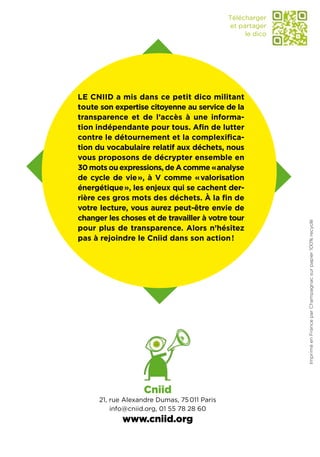 Télécharger
                                              et partager
                                                   le dico




Le Cniid a mis dans ce petit dico militant
toute son expertise citoyenne au service de la
transparence et de l’accès à une informa-
tion indépendante pour tous. Afin de lutter
contre le détournement et la complexifica-
tion du vocabulaire relatif aux déchets, nous
vous proposons de décrypter ensemble en
30 mots ou expressions, de A comme «  nalyse
                                        a
de cycle de vie », à V comme « valorisation
énergétique », les enjeux qui se cachent der-
rière ces gros mots des déchets. À la fin de
votre lecture, vous aurez peut-être envie de
changer les choses et de travailler à votre tour




                                                             Imprimé en France par Champagnac sur papier 100% recyclé
pour plus de transparence. Alors n’hésitez
pas à rejoindre le Cniid dans son action !




                    Cniid
      21, rue Alexandre Dumas, 75 011 Paris
          info@cniid.org, 01 55 78 28 60
             www.cniid.org
 
