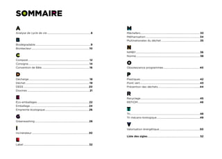 sommaire
A                                                                                                               M
Analyse de cycle de vie....................................................................8                    Mâchefers........................................................................................... 33
                                                                                                                          .
                                                                                                                Méthanisation....................................................................................34
B                                                                                                               Multinationales du déchet............................................................ 35
Biodégradable.....................................................................................9
                  .
Bioréacteur..........................................................................................10         N
                                                                                                                NIMBY.................................................................................................. 36
                                                                                                                     .
C                                                                                                               Norme.................................................................................................. 38
                                                                                                                     .
Compost............................................................................................... 12
Consigne..............................................................................................14
        .                                                                                                       O
Convention de Bâle..........................................................................16                  Obsolescence programmée. ...................................................... 40
                                                                                                                                       .

D                                                                                                               P
Décharge.............................................................................................. 18       Plastiques............................................................................................42
Déchet...................................................................................................19     Point vert............................................................................................43
                                                                                                                          .
DEEE.....................................................................................................20     Prévention des déchets.................................................................44
Dioxines................................................................................................ 21
                                                                                                                R
E                                                                                                               Recyclage...........................................................................................45
                                                                                                                           .
Éco-emballages................................................................................ 22               REFIOM................................................................................................46
Emballage........................................................................................... 24
Empreinte écologique.................................................................... 26                     T
                                                                                                                Tri...........................................................................................................48
G                                                                                                               Tri mécano-biologique. .................................................................49
                                                                                                                                                            .
Greenwashing................................................................................... 28
            .
                                                                                                                V
I                                                                                                               Valorisation énergétique...............................................................50
Incinérateur........................................................................................30
                                                                                                                Liste des sigles................................................................................. 52
L
Label..................................................................................................... 32
 