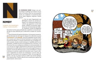 N
NIMBY
Acronyme de « Not in my back yard »,
traduit par « Pas dans mon jardin ».
                                      Le syndrome NIMBY désigne une posi-
                                      tion éthique et politique qui consiste à ne pas
                                      tolérer de nuisances dans son environnement
                                      proche. Les « nimbystes » ne seraient-ils donc
                                      qu’une bande d’égoïstes méprisant l’intérêt
                                      général ?
                                             ­_ _  C’est du moins l’argumentaire que
                                               _
                                               ­
                                              développent souvent les autorités pu-
                                              bliques et les industriels lorsqu’ils ren-
                                              contrent une opposition à un de leurs
                                              projets. Affubler les personnes impac-
                                              tées par de nouveaux projets de l’adjec-
                                              tif « nymbistes » permet de délégitimer
                                                                                           37




         leur action. Et si les causes profondes de ce syndrome se trouvaient plu-
         tôt dans les choix effectués par la collectivité en matière de concerta-
         tion ?
         ­ ­      
         _ _ Dans le domaine de la gestion des déchets, il est monnaie courante de-
           _
         puis des décennies de voir surgir du chapeau de la collectivité un projet
         d’incinérateur* ou de décharge*, sans que la population n’ait été consul-
         tée en amont sur le choix du mode de traitement et la politique locale
         de gestion des déchets. Le manque d’information qui accompagne sou-
         vent ces projets, de plus en plus techniques et inaudibles pour les non
         spécialistes, cristallise les peurs de la population face à l’inconnu, et en
         l’occurrence face aux conséquences sanitaires et environnementales. Et
         ce ne sont pas les maigres opportunités de discussions qui permettent
         de désamorcer le conflit, dans la mesure où la seule marge de manœuvre
         existante concerne des détails du projet, et non son fondement. Lorsque
         la décision est entérinée, quelle autre alternative reste-t-il que la résis-
         tance ? L’opposition est souvent une conséquence, et non la cause, du
         manque de concertation et de transparence. Enfin, s’ils sont jugés illé-
         gitimes, c’est que ces projets servent en réalité trop souvent quelques
36       rares intérêts privés : l’intérêt collectif sert de caution pour imposer des
         projets fournis « clés en main ».
 