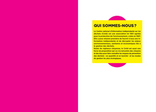 Qui sommes-nous ?
Le Centre national d’information indépendante sur les
déchets (Cniid) est une association loi 1901 agréée
pour la protection de l’environnement, créée en 1997.
Elle a pour mission première de fournir à tous une in-
formation indépendante et de décrypter les enjeux
environnementaux, sanitaires et économiques liés à
la gestion des déchets.
Relais de vigilance citoyenne, le Cniid est aussi une
force de proposition qui va à la rencontre des citoyens
et des élus pour faire connaître les moyens de prévention
des déchets – en quantité et en toxicité – et les modes
de gestion les plus écologiques.
 