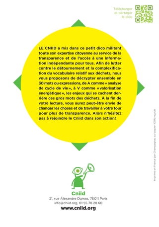 Télécharger
                                              et partager
                                                   le dico




Le Cniid a mis dans ce petit dico militant
toute son expertise citoyenne au service de la
transparence et de l’accès à une informa-
tion indépendante pour tous. Afin de lutter
contre le détournement et la complexifica-
tion du vocabulaire relatif aux déchets, nous
vous proposons de décrypter ensemble en
30 mots ou expressions, de A comme «  nalyse
                                        a
de cycle de vie », à V comme « valorisation
énergétique », les enjeux qui se cachent der-
rière ces gros mots des déchets. À la fin de
votre lecture, vous aurez peut-être envie de
changer les choses et de travailler à votre tour




                                                             Imprimé en France par Champagnac sur papier 100% recyclé
pour plus de transparence. Alors n’hésitez
pas à rejoindre le Cniid dans son action !




                    Cniid
      21, rue Alexandre Dumas, 75 011 Paris
          info@cniid.org, 01 55 78 28 60
             www.cniid.org
 