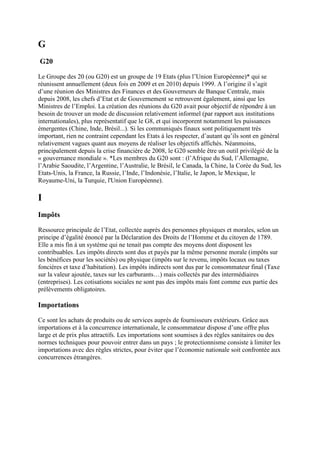 G
G20
Le Groupe des 20 (ou G20) est un groupe de 19 Etats (plus l’Union Européenne)* qui se
réunissent annuellement (deux fois en 2009 et en 2010) depuis 1999. A l’origine il s’agit
d’une réunion des Ministres des Finances et des Gouverneurs de Banque Centrale, mais
depuis 2008, les chefs d’Etat et de Gouvernement se retrouvent également, ainsi que les
Ministres de l’Emploi. La création des réunions du G20 avait pour objectif de répondre à un
besoin de trouver un mode de discussion relativement informel (par rapport aux institutions
internationales), plus représentatif que le G8, et qui incorporent notamment les puissances
émergentes (Chine, Inde, Brésil...). Si les communiqués finaux sont politiquement très
important, rien ne contraint cependant les Etats à les respecter, d’autant qu’ils sont en général
relativement vagues quant aux moyens de réaliser les objectifs affichés. Néanmoins,
principalement depuis la crise financière de 2008, le G20 semble être un outil privilégié de la
« gouvernance mondiale ». *Les membres du G20 sont : (l’Afrique du Sud, l’Allemagne,
l’Arabie Saoudite, l’Argentine, l’Australie, le Brésil, le Canada, la Chine, la Corée du Sud, les
Etats-Unis, la France, la Russie, l’Inde, l’Indonésie, l’Italie, le Japon, le Mexique, le
Royaume-Uni, la Turquie, l'Union Européenne).
I
Impôts
Ressource principale de l’Etat, collectée auprès des personnes physiques et morales, selon un
principe d’égalité énoncé par la Déclaration des Droits de l’Homme et du citoyen de 1789.
Elle a mis fin à un système qui ne tenait pas compte des moyens dont disposent les
contribuables. Les impôts directs sont dus et payés par la même personne morale (impôts sur
les bénéfices pour les sociétés) ou physique (impôts sur le revenu, impôts locaux ou taxes
foncières et taxe d’habitation). Les impôts indirects sont dus par le consommateur final (Taxe
sur la valeur ajoutée, taxes sur les carburants…) mais collectés par des intermédiaires
(entreprises). Les cotisations sociales ne sont pas des impôts mais font comme eux partie des
prélèvements obligatoires.
Importations
Ce sont les achats de produits ou de services auprès de fournisseurs extérieurs. Grâce aux
importations et à la concurrence internationale, le consommateur dispose d’une offre plus
large et de prix plus attractifs. Les importations sont soumises à des règles sanitaires ou des
normes techniques pour pouvoir entrer dans un pays ; le protectionnisme consiste à limiter les
importations avec des règles strictes, pour éviter que l’économie nationale soit confrontée aux
concurrences étrangères.
 