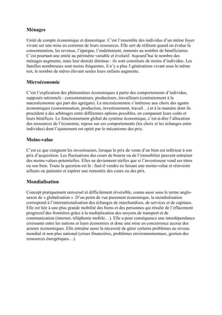 Ménages
Unité de compte économique et domestique. C’est l’ensemble des individus d’un même foyer
vivant sur une mise en commun de leurs ressources. Elle sert de référent quand on évalue la
consommation, les revenus, l’épargne, l’endettement, ramenés au nombre de bénéficiaires.
C’est pourtant une entité au périmètre variable et évolutif. Aujourd’hui le nombre des
ménages augmente, mais leur densité diminue : ils sont constitués de moins d’individus. Les
familles nombreuses sont moins fréquentes, il n’y a plus 3 générations vivant sous le même
toit, le nombre de mères élevant seules leurs enfants augmente.
Microéconomie
C’est l’explication des phénomènes économiques à partir des comportements d’individus,
supposés rationnels : consommateurs, producteurs, travailleurs (contrairement à la
macroéconomie qui part des agrégats). La microéconomie s’intéresse aux choix des agents
économiques (consommation, production, investissement, travail…) et à la manière dont ils
procèdent à des arbitrages entre différentes options possibles, en comparant leurs coûts et
leurs bénéfices. Le fonctionnement global du système économique, c’est-à-dire l’allocation
des ressources de l’économie, repose sur ces comportements (les choix et les échanges entre
individus) dont l’ajustement est opéré par le mécanisme des prix.
Moins-value
C’est ce que craignent les investisseurs, lorsque le prix de vente d’un bien est inférieur à son
prix d’acquisition. Les fluctuations des cours de bourse ou de l’immobilier peuvent entrainer
des moins-values potentielles. Elles ne deviennent réelles que si l’investisseur vend ses titres
ou son bien. Toute la question est là : faut-il vendre en faisant une moins-value et réinvestir
ailleurs ou patienter et espérer une remontée des cours ou des prix.
Mondialisation
Concept pratiquement universel et difficilement réversible, connu aussi sous le terme anglo-
saxon de « globalisation ». D’un point de vue purement économique, la mondialisation
correspond à l’internationalisation des échanges de marchandises, de services et de capitaux.
Elle est liée à une plus grande mobilité des biens et des personnes qui résulte de l’effacement
progressif des frontières grâce à la multiplication des moyens de transport et de
communication (internet, téléphonie mobile…). Elle a pour conséquence une interdépendance
croissante entre les nations et leurs économies et donc une mise en concurrence accrue des
acteurs économiques. Elle entraîne aussi la nécessité de gérer certains problèmes au niveau
mondial et non plus national (crises financières, problèmes environnementaux, gestion des
ressources énergétiques…).
 