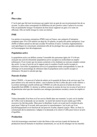 P
Plus-value
C’est le pari que fait tout investisseur qui espère tirer un gain de son investissement lors de sa
revente. La plus-value correspond à la différence de prix positive entre l’achat et la revente.
Elle est potentielle lorsque l’évaluation du bien laisse supposer un gain si la vente est
effectuée. Elle est réelle lorsque la vente est réalisée.
PME
Les petites et moyennes entreprises (PME) sont en France, une catégorie d’entreprise
comptant entre 10 et 250 salariés (en deçà de 10 salariés, on parle très petite entreprise). Leur
chiffre d’affaire annuel ne doit pas excéder 50 millions d’euros. Certaines réglementations
sont spécifiques les concernant, notamment afin de les protéger face aux grandes entreprises
et d’accompagner leur développement.
Population active
La population active est définie comme l’ensemble des personnes âgées de 15 à 64 ans
exerçant une activité rémunérée (population active occupée) ou recherchant un emploi
(chômeurs). Il est à noter que les jeunes scolarisés et les étudiants ne sont pas comptés comme
des actifs. Le taux d’activité est le rapport entre le nombre d’actifs (actifs occupés et
chômeurs c'est-à-dire la population active) et la population totale correspondante Le taux de
chômage est le pourcentage de chômeurs dans la population active (actifs occupés et
chômeurs). On peut le calculer par âge.
Pouvoir d'achat
Selon l’INSEE, « le pouvoir d’achat du salaire est la quantité de biens et de services que l’on
peut acheter avec une unité de salaire ; son évolution est liée à celles des prix et des salaires ».
La notion statistique usuelle utilisée par l’INSEE est celle du pouvoir d’achat du revenu
disponible brut (RDB). Ce dernier se définit comme la somme de tous les revenus d’activité et
du patrimoine ainsi que des transferts aux ménages (prestations sociales), moins les impôts et
Prix
Valeur demandée d’un bien ou d’un service libellé dans une monnaie. Le prix est le résultat
de l’offre et de la demande sur un marché : la rareté fait monter les prix tandis que l'offre
excessive les fait descendre. Mais pour le détaillant, le prix est avant tout le résultat du prix
payé pour l’objet qu’il revend, alors que pour le consommateur c’est le prix qu’il est
psychologiquement et en fonction de son pouvoir d’achat, disposé à payer. Mais, au final, le
commerçant devra néanmoins s’adapter à la demande et le client à l’offre pour trouver un prix
d’équilibre.
Production
Activité économique consistant à créer des biens et des services à partir de facteurs de
production (travail humains et machines notamment), en vue de les échanger sur les marchés
 