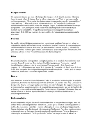 Banque centrale
On a coutume de dire que c’est « la banque des banques ». Elle émet la monnaie fiduciaire
(sous forme de billets de banque dont la valeur est garantie par l’État) et met en œuvre la
politique monétaire. Elle organise les règlements par compensation entre les banques (dites "
de second rang "). Elle est le prêteur « en dernier ressort », c'est-à-dire l'organisme de
refinancement et de solvabilité ultime des banques. Depuis la création de la monnaie unique
européenne, l’Euro, la majeure partie des réserves de change a été confiée à la Banque
Centrale Européenne (BCE) et la politique monétaire est menée par le Conseil des
gouverneurs de la BCE qui regroupe les responsables des banques centrales des pays de la
zone euro.
Bénéfice
Ce sont les gains réalisés par une entreprise. La notion de bénéfice n’est pas très prisée en
comptabilité. On lui préfère la notion de « résultat net » qui a l’avantage de pouvoir désigner
une situation bénéficiaire ou déficitaire (on parle alors de « résultat négatif »). Le bénéfice
peut être constaté avant ou après impôts. Le bénéfice ou le résultat peuvent être calculés pour
une seule activité ou pour l'ensemble des activités d'une entreprise.
Bilan
Document comptable correspondant à une photographie de la situation d'une entreprise à un
moment donné. Il comprend deux parties : l’actif (ce que possède l’entreprise : capital,
immobilisations créances…) et le passif (ce que l’entreprise doit : dette fournisseur,
emprunt…). Le bilan donne une image de la situation de l'entreprise à la date à laquelle il est
établi. Une entreprise doit obligatoirement publier son bilan tous les 12 mois. Avec le compte
de résultat, il sert aussi à calculer l’impôt sur les sociétés.
Bourse
Une bourse est un marché où se confrontent l’offre et la demande d’une catégorie de biens ou
de services. Exemple : les bourses des matières premières (or, cuivre, zinc, etc.). Lorsque l’on
évoque « La Bourse », il s’agit le plus souvent du lieu où s’échangent des supports financiers
et en premier lieu les actions ou titres de propriété des grandes sociétés qui ont fait le choix de
se financer en ouvrant leur capital au public. Auparavant ces échanges s’effectuaient dans les
locaux même de la Bourse, aujourd’hui ils sont très majoritairement dématérialisés et
effectués par ordinateur.
Bulle spéculative
Hausse importante des prix des actifs financiers (actions et obligations) ou des prix dans un
secteur donné (matières premières, immobilier…) sans que la situation économique réelle le
justifie. Le phénomène s’accélère : plus on achète, plus le voisin achète pour ne pas rater la
hausse et ainsi de suite. La demande est soutenue artificiellement. Puis, à un certain moment,
certains acheteurs se font peur : ils deviennent vendeurs et la spirale s’inverse. Les cours
chutent plus ou moins vite. On dit que la bulle " éclate " ou on parle aussi de « krach ».
 
