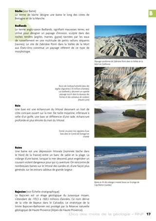 Dico des mots de la géologie – RNF 17
B
Bâche (voir Baïne)
Le terme de bâche désigne une baïne le long des côtes de
Bretagne et de la Manche.
Badlands
Le terme anglo-saxon Badlands, signifiant mauvaises terres, est
utilisé pour désigner un paysage d’érosion, sculpté dans des
roches tendres (argiles, marnes, gypse) ravinées par les eaux
de ruissellement en une multitude de petits vallons séquents
(ravines). Le site de Zabriskie Point dans la Vallée de la Mort
aux États-Unis constitue un paysage référent de ce type de
morphologie.
Baie
Une baie est une échancrure du littoral dessinant un trait de
côte concave ouvert sur la mer. De taille moyenne, inférieure à
celle d’un golfe, une baie se différencie d’une rade, échancrure
profonde et plus étroite du trait du littoral.
Baïne
Une baïne est une dépression littorale (nommée bâche dans
le Nord de la France) entre un banc de sable et la plage. La
vidange d’une baïne, lorsque la mer descend, peut engendrer un
courant violent dangereux pour qui s’y aventure. On rencontre de
nombreuses baïnes sur le littoral des Landes et, d’une façon plus
générale, sur les estrans sableux de grande largeur.
Bajocien (voir Échelle stratigraphique)
Le Bajocien est un étage géologique du Jurassique moyen,
s’étendant de -170,3 à -168,3 millions d’années. Ce nom dérive
de la ville de Bayeux dans le Calvados. Le stratotype de la
limite Bajocien-Bathonien est protégé par la Réserve naturelle
géologique de Haute-Provence (Alpes-de-Haute-Provence).
Paysage ruiniforme de Zabriskie Point dans la Vallée de la
Mort en Californie
Ravin de Corboeuf entaillé dans des
argiles oligocènes (-35 millions d’années).
Les badlands y dessinent un superbe
paysage inscrit dans la douceur des
formes et des camaïeux de couleurs
(Haute-Loire)
Forme circulaire très régulière d’une
baie dans le Comté de Donegal en
Irlande
Baïne en fin de vidange à marée basse sur la plage de
Cap Breton (Landes)
B
 