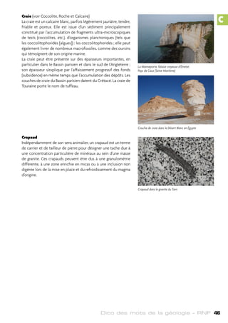 Dico des mots de la géologie – RNF 46
Craie (voir Coccolite, Roche et Calcaire)
La craie est un calcaire blanc, parfois légèrement jaunâtre, tendre,
friable et poreux. Elle est issue d’un sédiment principalement
constitué par l’accumulation de fragments ultra-microscopiques
de tests (coccolites, etc.), d’organismes planctoniques (tels que
les coccolitophoridés [algues]) : les coccolitophoridés ; elle peut
également livrer de nombreux macrofossiles, comme des oursins
qui témoignent de son origine marine.
La craie peut être présente sur des épaisseurs importantes, en
particulier dans le Bassin parisien et dans le sud de l’Angleterre ;
son épaisseur s’explique par l’affaissement progressif des fonds
(subsidence) en même temps que l’accumulation des dépôts. Les
couches de craie du Bassin parisien datent du Crétacé. La craie de
Touraine porte le nom de tuffeau.
Crapaud
Indépendamment de son sens animalier, un crapaud est un terme
de carrier et de tailleur de pierre pour désigner une tache due à
une concentration particulière de minéraux au sein d’une masse
de granite. Ces crapauds peuvent être dus à une granulométrie
différente, à une zone enrichie en micas ou à une inclusion non
digérée lors de la mise en place et du refroidissement du magma
d’origine.
La Manneporte, falaise crayeuse d’Étretat.
Pays de Caux (Seine-Maritime)
Couche de craie dans le Désert Blanc en Égypte
Crapaud dans le granite du Tarn
C
 