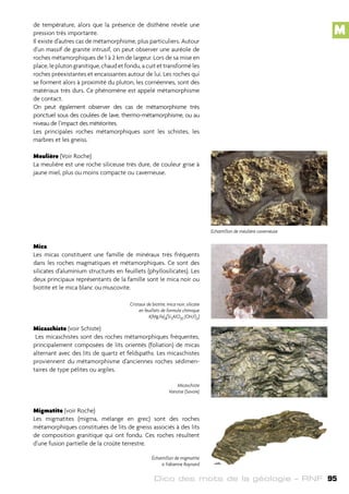 Dico des mots de la géologie – RNF 95
de température, alors que la présence de disthène révèle une
pression très importante.
Il existe d’autres cas de métamorphisme, plus particuliers. Autour
d’un massif de granite intrusif, on peut observer une auréole de
roches métamorphiques de 1 à 2 km de largeur. Lors de sa mise en
place, le pluton granitique, chaud et fondu, a cuit et transformé les
roches préexistantes et encaissantes autour de lui. Les roches qui
se forment alors à proximité du pluton, les cornéennes, sont des
matériaux très durs. Ce phénomène est appelé métamorphisme
de contact.
On peut également observer des cas de métamorphisme très
ponctuel sous des coulées de lave, thermo-métamorphisme, ou au
niveau de l’impact des météorites.
Les principales roches métamorphiques sont les schistes, les
marbres et les gneiss.
Meulière (Voir Roche)
La meulière est une roche siliceuse très dure, de couleur grise à
jaune miel, plus ou moins compacte ou caverneuse.
Mica
Les micas constituent une famille de minéraux très fréquents
dans les roches magmatiques et métamorphiques. Ce sont des
silicates d’aluminium structurés en feuillets (phyllosilicates). Les
deux principaux représentants de la famille sont le mica noir ou
biotite et le mica blanc ou muscovite.
Micaschiste (voir Schiste)
Les micaschistes sont des roches métamorphiques fréquentes,
principalement composées de lits orientés (foliation) de micas
alternant avec des lits de quartz et feldspaths. Les micaschistes
proviennent du métamorphisme d’anciennes roches sédimen-
taires de type pélites ou argiles.
Migmatite (voir Roche)
Les migmatites (migma, mélange en grec) sont des roches
métamorphiques constituées de lits de gneiss associés à des lits
de composition granitique qui ont fondu. Ces roches résultent
d’une fusion partielle de la croûte terrestre.
Echantillon de meulière caverneuse
Cristaux de biotite, mica noir, silicate
en feuillets de formule chimique
K(Mg,Fe)3[Si3AlO10 (OH,F)2]
Micaschiste
Vanoise (Savoie)
Échantillon de migmatite
© Fabienne Raynard
M
 