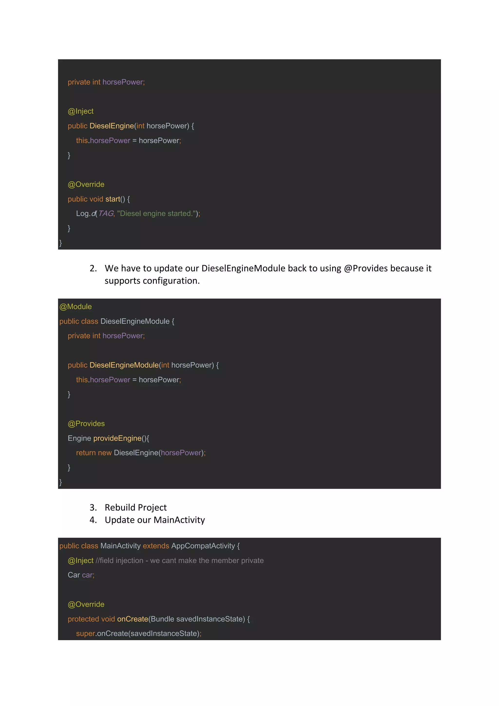 private int horsePower;
@Inject
public DieselEngine(int horsePower) {
this.horsePower = horsePower;
}
@Override
public void start() {
Log.d(TAG, "Diesel engine started.");
}
}
2. We have to update our DieselEngineModule back to using @Provides because it
supports configuration.
@Module
public class DieselEngineModule {
private int horsePower;
public DieselEngineModule(int horsePower) {
this.horsePower = horsePower;
}
@Provides
Engine provideEngine(){
return new DieselEngine(horsePower);
}
}
3. Rebuild Project
4. Update our MainActivity
public class MainActivity extends AppCompatActivity {
@Inject //field injection - we cant make the member private
Car car;
@Override
protected void onCreate(Bundle savedInstanceState) {
super.onCreate(savedInstanceState);
 