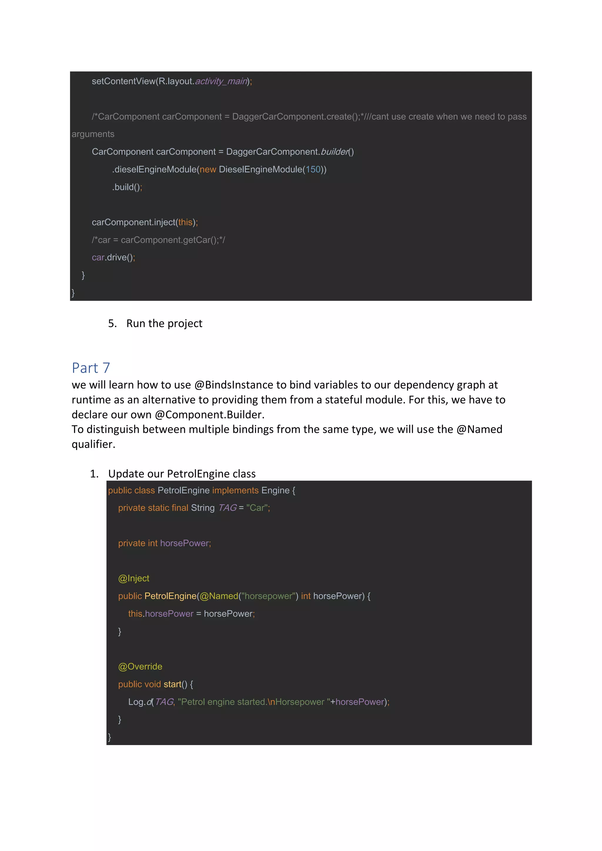setContentView(R.layout.activity_main);
/*CarComponent carComponent = DaggerCarComponent.create();*///cant use create when we need to pass
arguments
CarComponent carComponent = DaggerCarComponent.builder()
.dieselEngineModule(new DieselEngineModule(150))
.build();
carComponent.inject(this);
/*car = carComponent.getCar();*/
car.drive();
}
}
5. Run the project
Part 7
we will learn how to use @BindsInstance to bind variables to our dependency graph at
runtime as an alternative to providing them from a stateful module. For this, we have to
declare our own @Component.Builder.
To distinguish between multiple bindings from the same type, we will use the @Named
qualifier.
1. Update our PetrolEngine class
public class PetrolEngine implements Engine {
private static final String TAG = "Car";
private int horsePower;
@Inject
public PetrolEngine(@Named("horsepower") int horsePower) {
this.horsePower = horsePower;
}
@Override
public void start() {
Log.d(TAG, "Petrol engine started.nHorsepower "+horsePower);
}
}
 