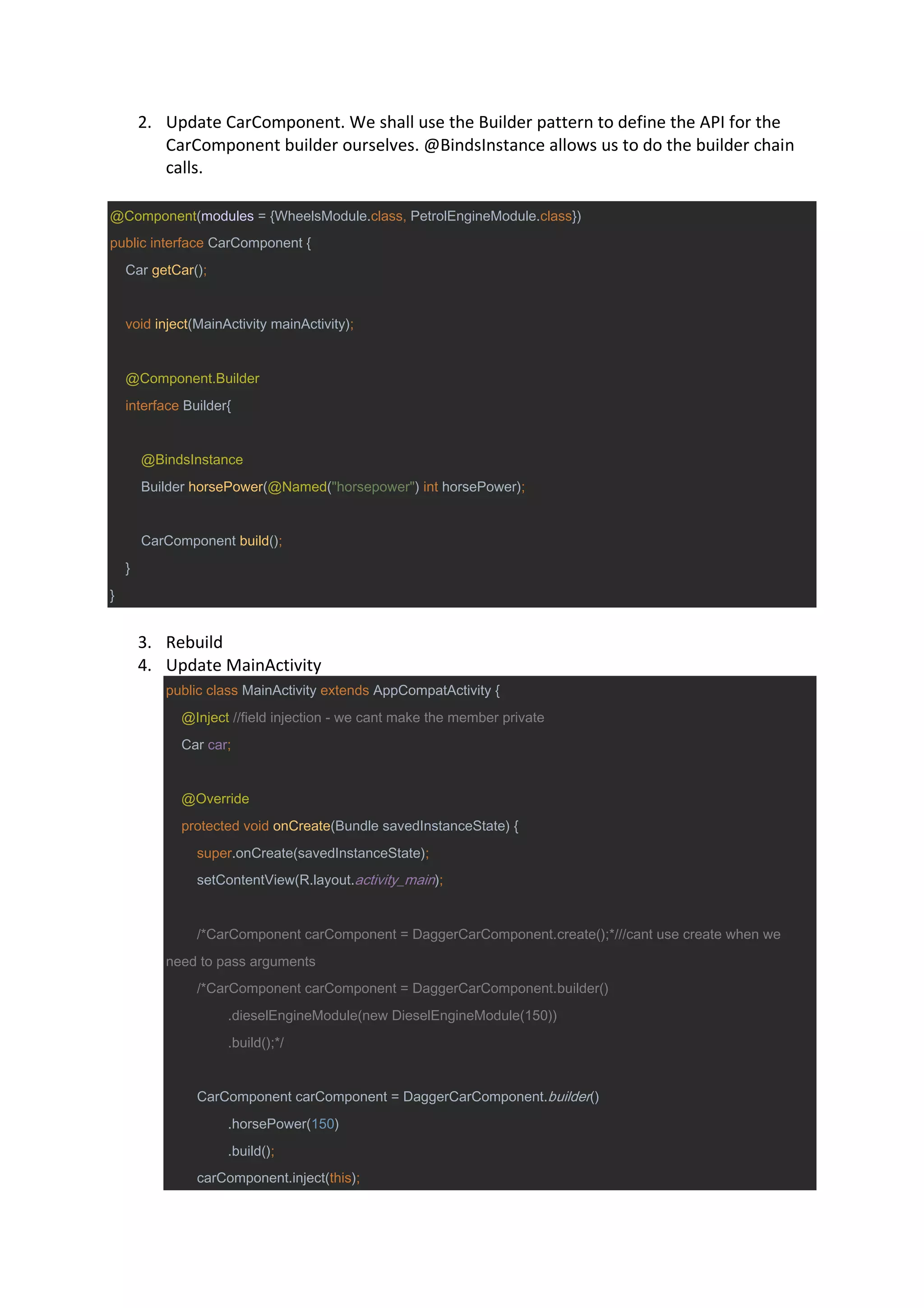 2. Update CarComponent. We shall use the Builder pattern to define the API for the
CarComponent builder ourselves. @BindsInstance allows us to do the builder chain
calls.
@Component(modules = {WheelsModule.class, PetrolEngineModule.class})
public interface CarComponent {
Car getCar();
void inject(MainActivity mainActivity);
@Component.Builder
interface Builder{
@BindsInstance
Builder horsePower(@Named("horsepower") int horsePower);
CarComponent build();
}
}
3. Rebuild
4. Update MainActivity
public class MainActivity extends AppCompatActivity {
@Inject //field injection - we cant make the member private
Car car;
@Override
protected void onCreate(Bundle savedInstanceState) {
super.onCreate(savedInstanceState);
setContentView(R.layout.activity_main);
/*CarComponent carComponent = DaggerCarComponent.create();*///cant use create when we
need to pass arguments
/*CarComponent carComponent = DaggerCarComponent.builder()
.dieselEngineModule(new DieselEngineModule(150))
.build();*/
CarComponent carComponent = DaggerCarComponent.builder()
.horsePower(150)
.build();
carComponent.inject(this);
 