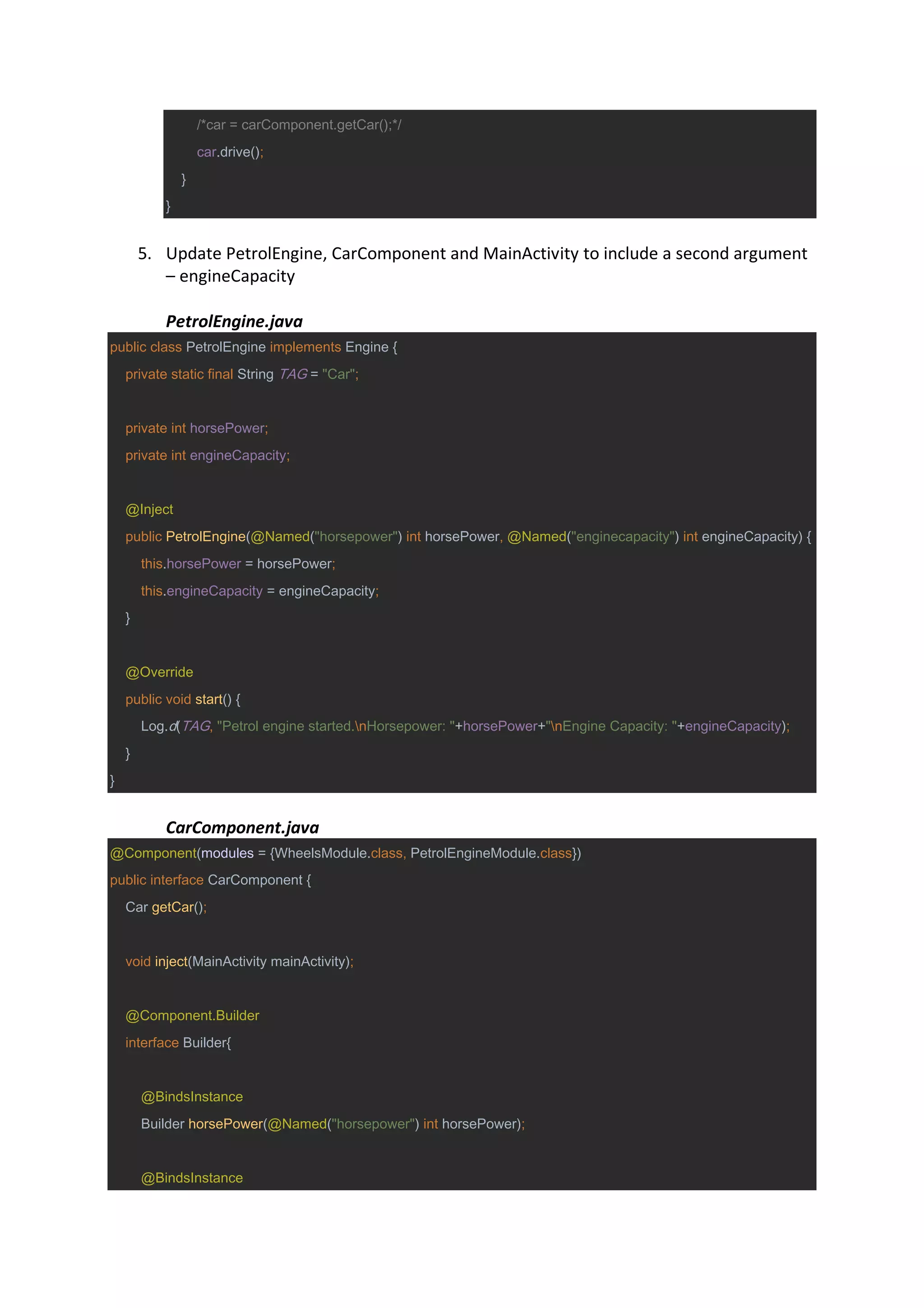 /*car = carComponent.getCar();*/
car.drive();
}
}
5. Update PetrolEngine, CarComponent and MainActivity to include a second argument
– engineCapacity
PetrolEngine.java
public class PetrolEngine implements Engine {
private static final String TAG = "Car";
private int horsePower;
private int engineCapacity;
@Inject
public PetrolEngine(@Named("horsepower") int horsePower, @Named("enginecapacity") int engineCapacity) {
this.horsePower = horsePower;
this.engineCapacity = engineCapacity;
}
@Override
public void start() {
Log.d(TAG, "Petrol engine started.nHorsepower: "+horsePower+"nEngine Capacity: "+engineCapacity);
}
}
CarComponent.java
@Component(modules = {WheelsModule.class, PetrolEngineModule.class})
public interface CarComponent {
Car getCar();
void inject(MainActivity mainActivity);
@Component.Builder
interface Builder{
@BindsInstance
Builder horsePower(@Named("horsepower") int horsePower);
@BindsInstance
 