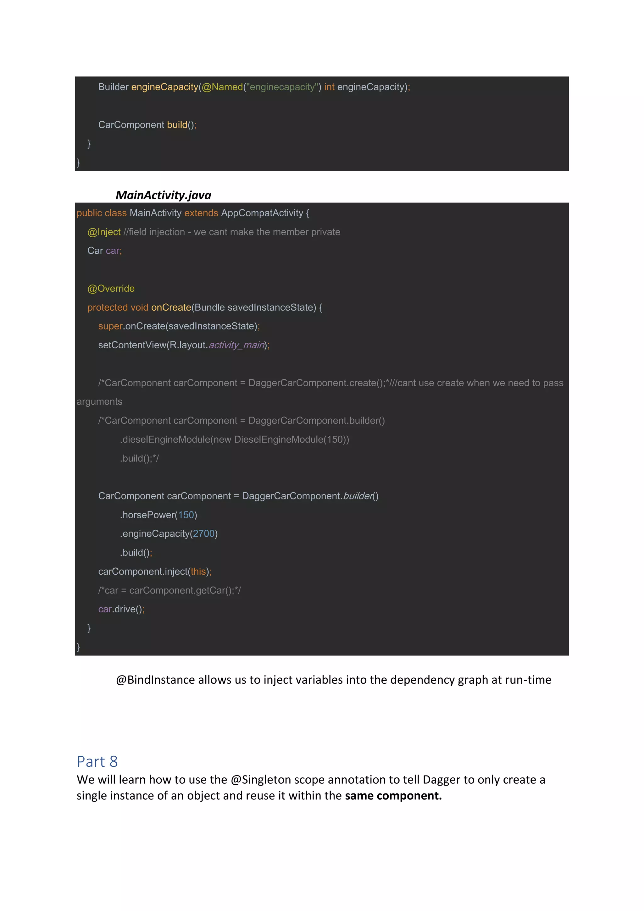 Builder engineCapacity(@Named("enginecapacity") int engineCapacity);
CarComponent build();
}
}
MainActivity.java
public class MainActivity extends AppCompatActivity {
@Inject //field injection - we cant make the member private
Car car;
@Override
protected void onCreate(Bundle savedInstanceState) {
super.onCreate(savedInstanceState);
setContentView(R.layout.activity_main);
/*CarComponent carComponent = DaggerCarComponent.create();*///cant use create when we need to pass
arguments
/*CarComponent carComponent = DaggerCarComponent.builder()
.dieselEngineModule(new DieselEngineModule(150))
.build();*/
CarComponent carComponent = DaggerCarComponent.builder()
.horsePower(150)
.engineCapacity(2700)
.build();
carComponent.inject(this);
/*car = carComponent.getCar();*/
car.drive();
}
}
@BindInstance allows us to inject variables into the dependency graph at run-time
Part 8
We will learn how to use the @Singleton scope annotation to tell Dagger to only create a
single instance of an object and reuse it within the same component.
 