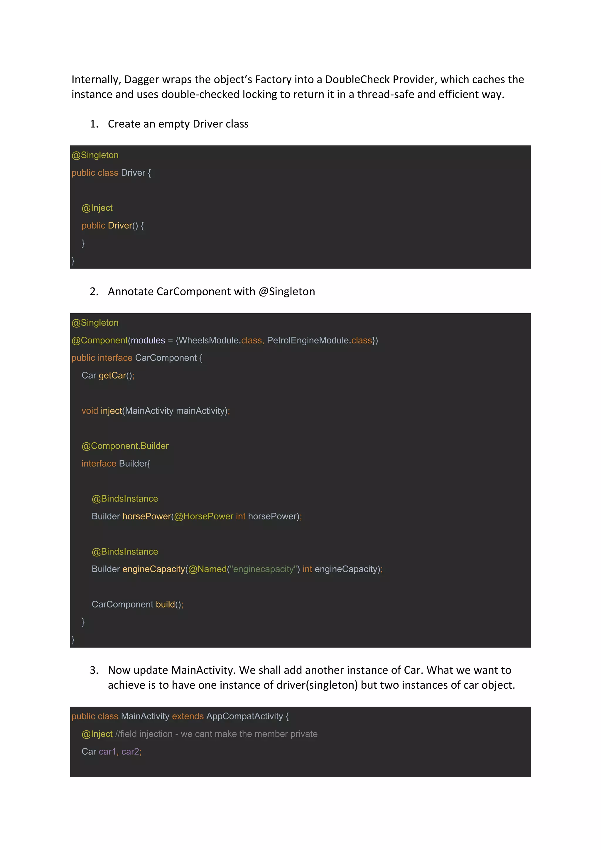 Internally, Dagger wraps the object’s Factory into a DoubleCheck Provider, which caches the
instance and uses double-checked locking to return it in a thread-safe and efficient way.
1. Create an empty Driver class
@Singleton
public class Driver {
@Inject
public Driver() {
}
}
2. Annotate CarComponent with @Singleton
@Singleton
@Component(modules = {WheelsModule.class, PetrolEngineModule.class})
public interface CarComponent {
Car getCar();
void inject(MainActivity mainActivity);
@Component.Builder
interface Builder{
@BindsInstance
Builder horsePower(@HorsePower int horsePower);
@BindsInstance
Builder engineCapacity(@Named("enginecapacity") int engineCapacity);
CarComponent build();
}
}
3. Now update MainActivity. We shall add another instance of Car. What we want to
achieve is to have one instance of driver(singleton) but two instances of car object.
public class MainActivity extends AppCompatActivity {
@Inject //field injection - we cant make the member private
Car car1, car2;
 