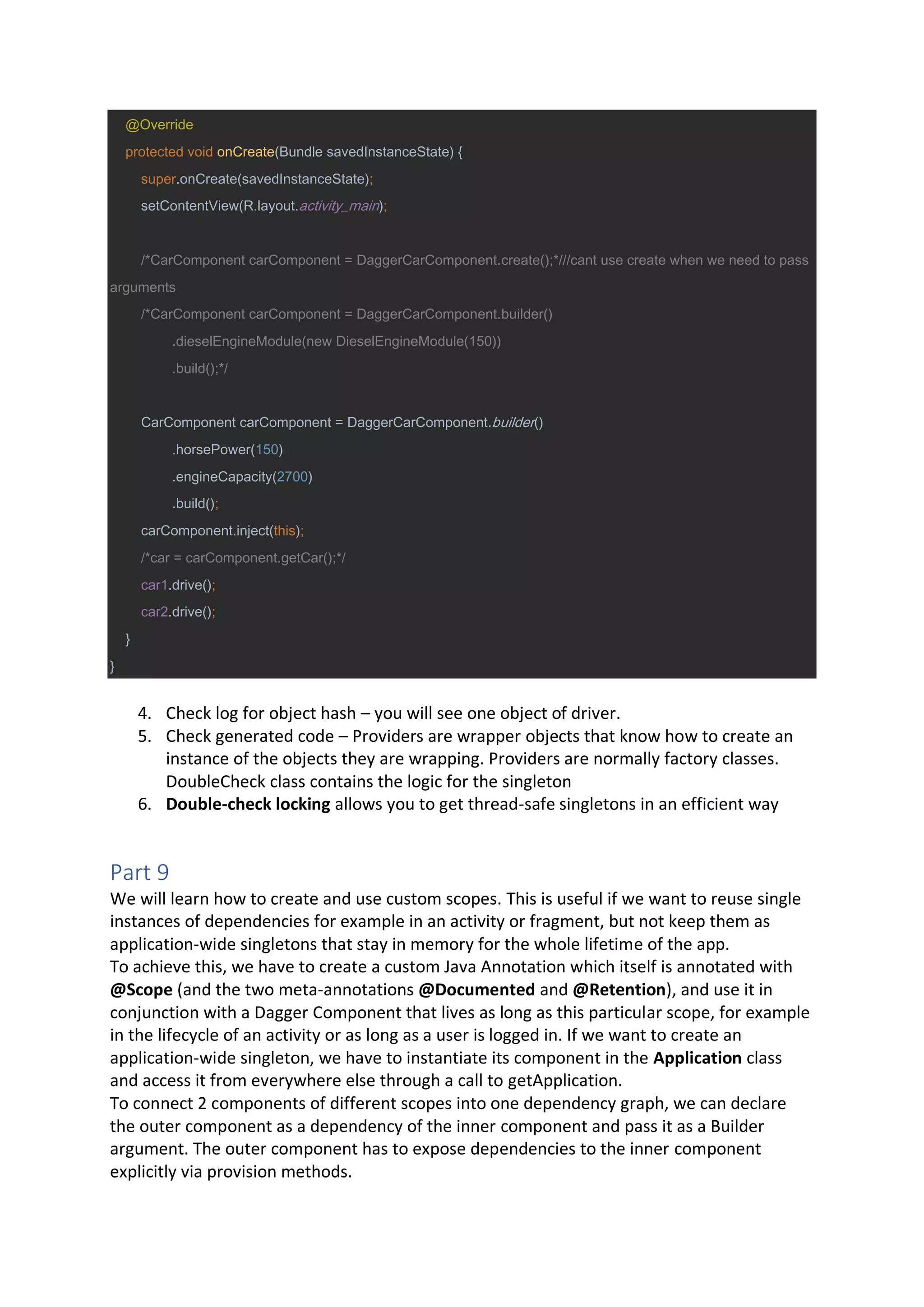 @Override
protected void onCreate(Bundle savedInstanceState) {
super.onCreate(savedInstanceState);
setContentView(R.layout.activity_main);
/*CarComponent carComponent = DaggerCarComponent.create();*///cant use create when we need to pass
arguments
/*CarComponent carComponent = DaggerCarComponent.builder()
.dieselEngineModule(new DieselEngineModule(150))
.build();*/
CarComponent carComponent = DaggerCarComponent.builder()
.horsePower(150)
.engineCapacity(2700)
.build();
carComponent.inject(this);
/*car = carComponent.getCar();*/
car1.drive();
car2.drive();
}
}
4. Check log for object hash – you will see one object of driver.
5. Check generated code – Providers are wrapper objects that know how to create an
instance of the objects they are wrapping. Providers are normally factory classes.
DoubleCheck class contains the logic for the singleton
6. Double-check locking allows you to get thread-safe singletons in an efficient way
Part 9
We will learn how to create and use custom scopes. This is useful if we want to reuse single
instances of dependencies for example in an activity or fragment, but not keep them as
application-wide singletons that stay in memory for the whole lifetime of the app.
To achieve this, we have to create a custom Java Annotation which itself is annotated with
@Scope (and the two meta-annotations @Documented and @Retention), and use it in
conjunction with a Dagger Component that lives as long as this particular scope, for example
in the lifecycle of an activity or as long as a user is logged in. If we want to create an
application-wide singleton, we have to instantiate its component in the Application class
and access it from everywhere else through a call to getApplication.
To connect 2 components of different scopes into one dependency graph, we can declare
the outer component as a dependency of the inner component and pass it as a Builder
argument. The outer component has to expose dependencies to the inner component
explicitly via provision methods.
 