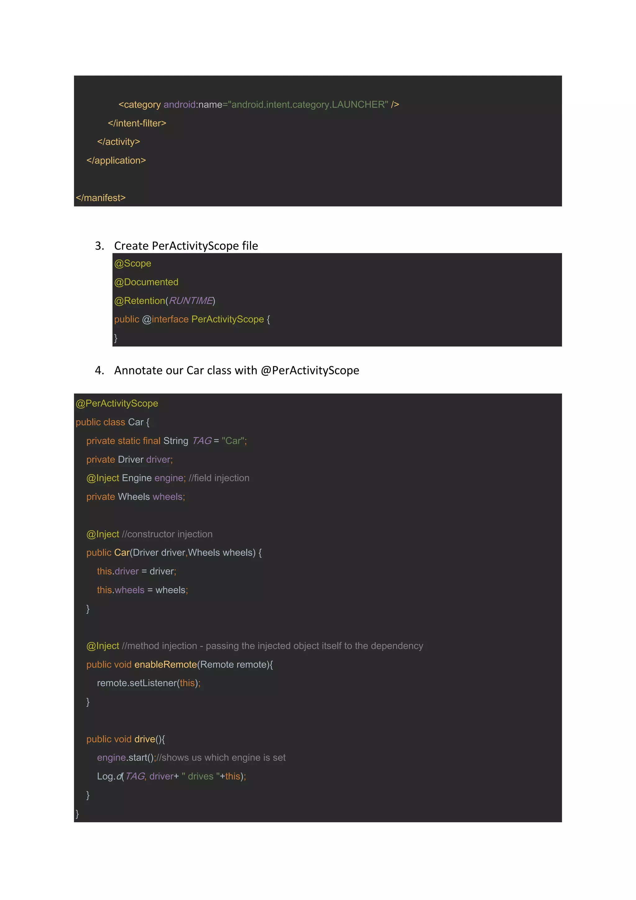 <category android:name="android.intent.category.LAUNCHER" />
</intent-filter>
</activity>
</application>
</manifest>
3. Create PerActivityScope file
@Scope
@Documented
@Retention(RUNTIME)
public @interface PerActivityScope {
}
4. Annotate our Car class with @PerActivityScope
@PerActivityScope
public class Car {
private static final String TAG = "Car";
private Driver driver;
@Inject Engine engine; //field injection
private Wheels wheels;
@Inject //constructor injection
public Car(Driver driver,Wheels wheels) {
this.driver = driver;
this.wheels = wheels;
}
@Inject //method injection - passing the injected object itself to the dependency
public void enableRemote(Remote remote){
remote.setListener(this);
}
public void drive(){
engine.start();//shows us which engine is set
Log.d(TAG, driver+ " drives "+this);
}
}
 