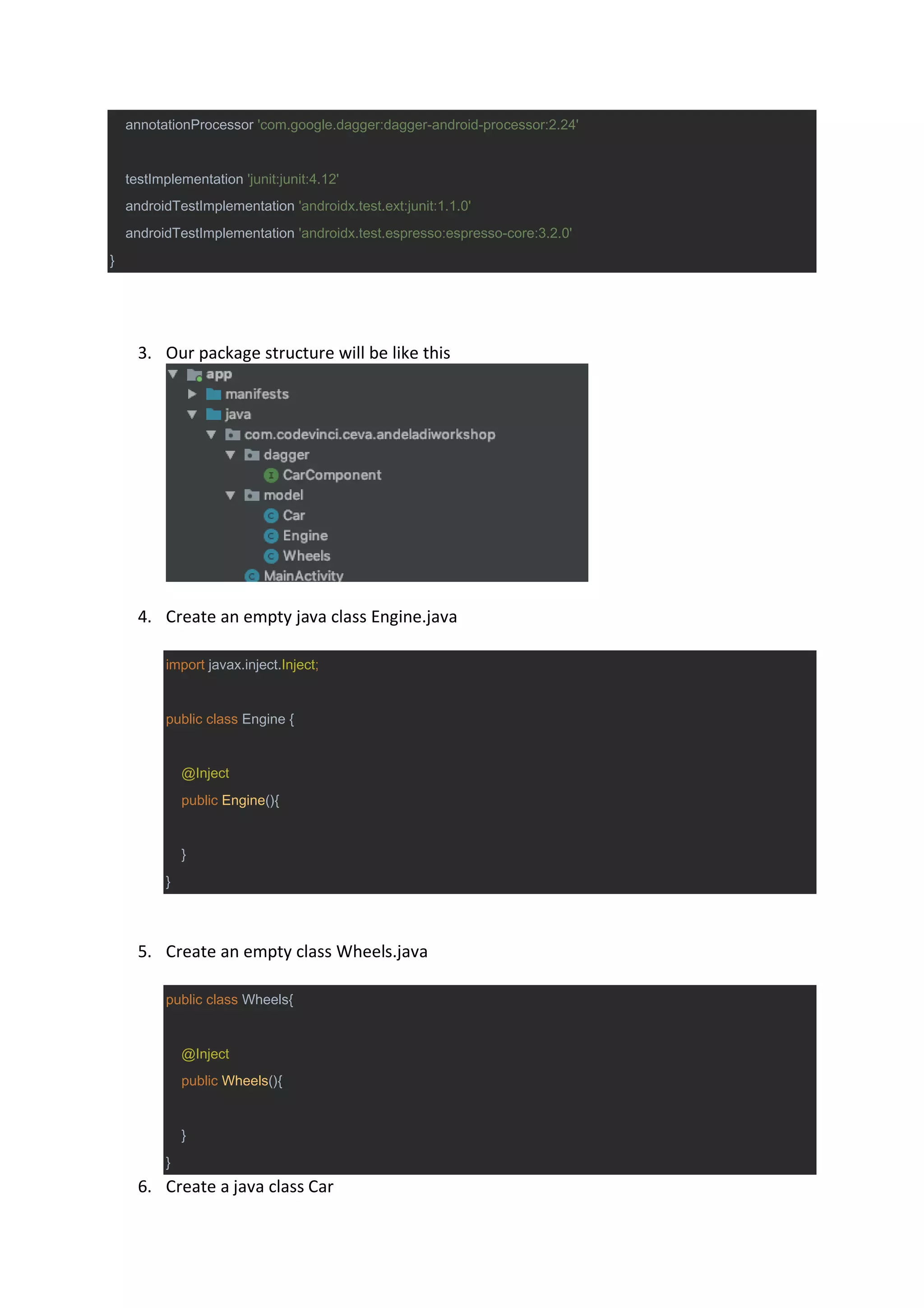 annotationProcessor 'com.google.dagger:dagger-android-processor:2.24'
testImplementation 'junit:junit:4.12'
androidTestImplementation 'androidx.test.ext:junit:1.1.0'
androidTestImplementation 'androidx.test.espresso:espresso-core:3.2.0'
}
3. Our package structure will be like this
4. Create an empty java class Engine.java
import javax.inject.Inject;
public class Engine {
@Inject
public Engine(){
}
}
5. Create an empty class Wheels.java
public class Wheels{
@Inject
public Wheels(){
}
}
6. Create a java class Car
 