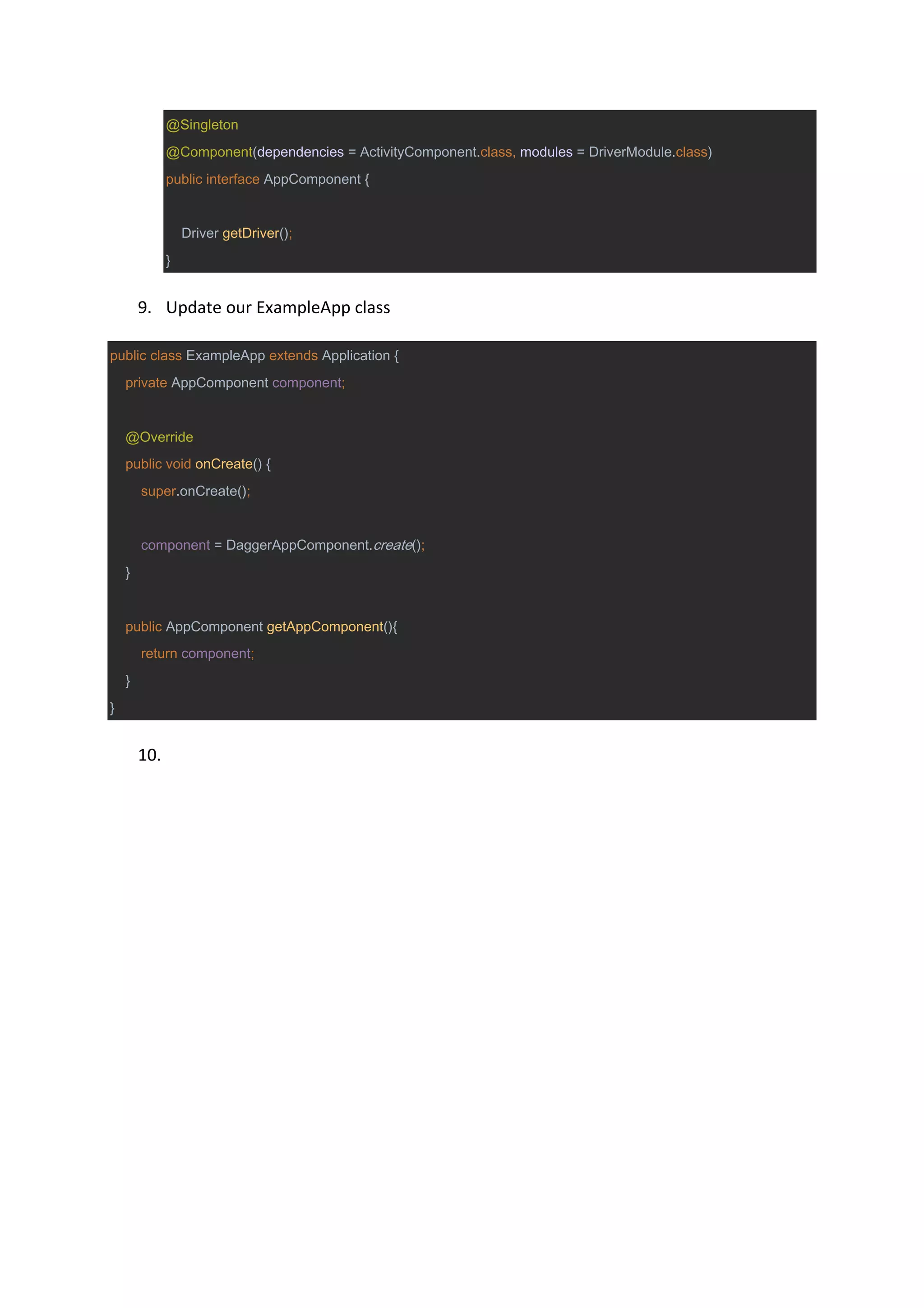 @Singleton
@Component(dependencies = ActivityComponent.class, modules = DriverModule.class)
public interface AppComponent {
Driver getDriver();
}
9. Update our ExampleApp class
public class ExampleApp extends Application {
private AppComponent component;
@Override
public void onCreate() {
super.onCreate();
component = DaggerAppComponent.create();
}
public AppComponent getAppComponent(){
return component;
}
}
10.
 