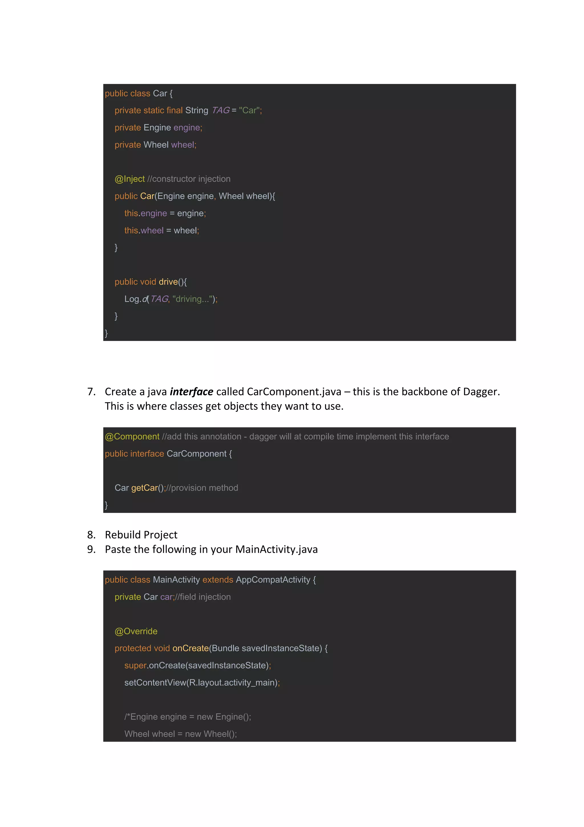 public class Car {
private static final String TAG = "Car";
private Engine engine;
private Wheel wheel;
@Inject //constructor injection
public Car(Engine engine, Wheel wheel){
this.engine = engine;
this.wheel = wheel;
}
public void drive(){
Log.d(TAG, "driving...");
}
}
7. Create a java interface called CarComponent.java – this is the backbone of Dagger.
This is where classes get objects they want to use.
@Component //add this annotation - dagger will at compile time implement this interface
public interface CarComponent {
Car getCar();//provision method
}
8. Rebuild Project
9. Paste the following in your MainActivity.java
public class MainActivity extends AppCompatActivity {
private Car car;//field injection
@Override
protected void onCreate(Bundle savedInstanceState) {
super.onCreate(savedInstanceState);
setContentView(R.layout.activity_main);
/*Engine engine = new Engine();
Wheel wheel = new Wheel();
 