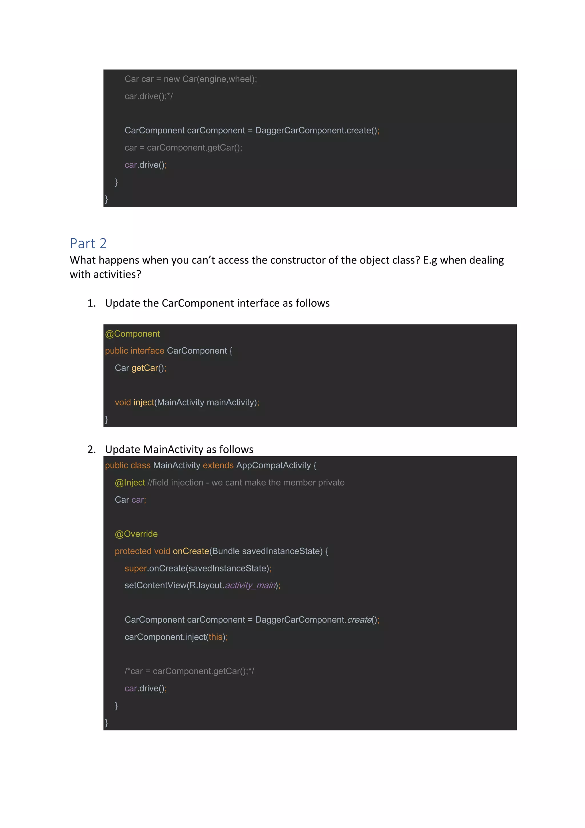 Car car = new Car(engine,wheel);
car.drive();*/
CarComponent carComponent = DaggerCarComponent.create();
car = carComponent.getCar();
car.drive();
}
}
Part 2
What happens when you can’t access the constructor of the object class? E.g when dealing
with activities?
1. Update the CarComponent interface as follows
@Component
public interface CarComponent {
Car getCar();
void inject(MainActivity mainActivity);
}
2. Update MainActivity as follows
public class MainActivity extends AppCompatActivity {
@Inject //field injection - we cant make the member private
Car car;
@Override
protected void onCreate(Bundle savedInstanceState) {
super.onCreate(savedInstanceState);
setContentView(R.layout.activity_main);
CarComponent carComponent = DaggerCarComponent.create();
carComponent.inject(this);
/*car = carComponent.getCar();*/
car.drive();
}
}
 