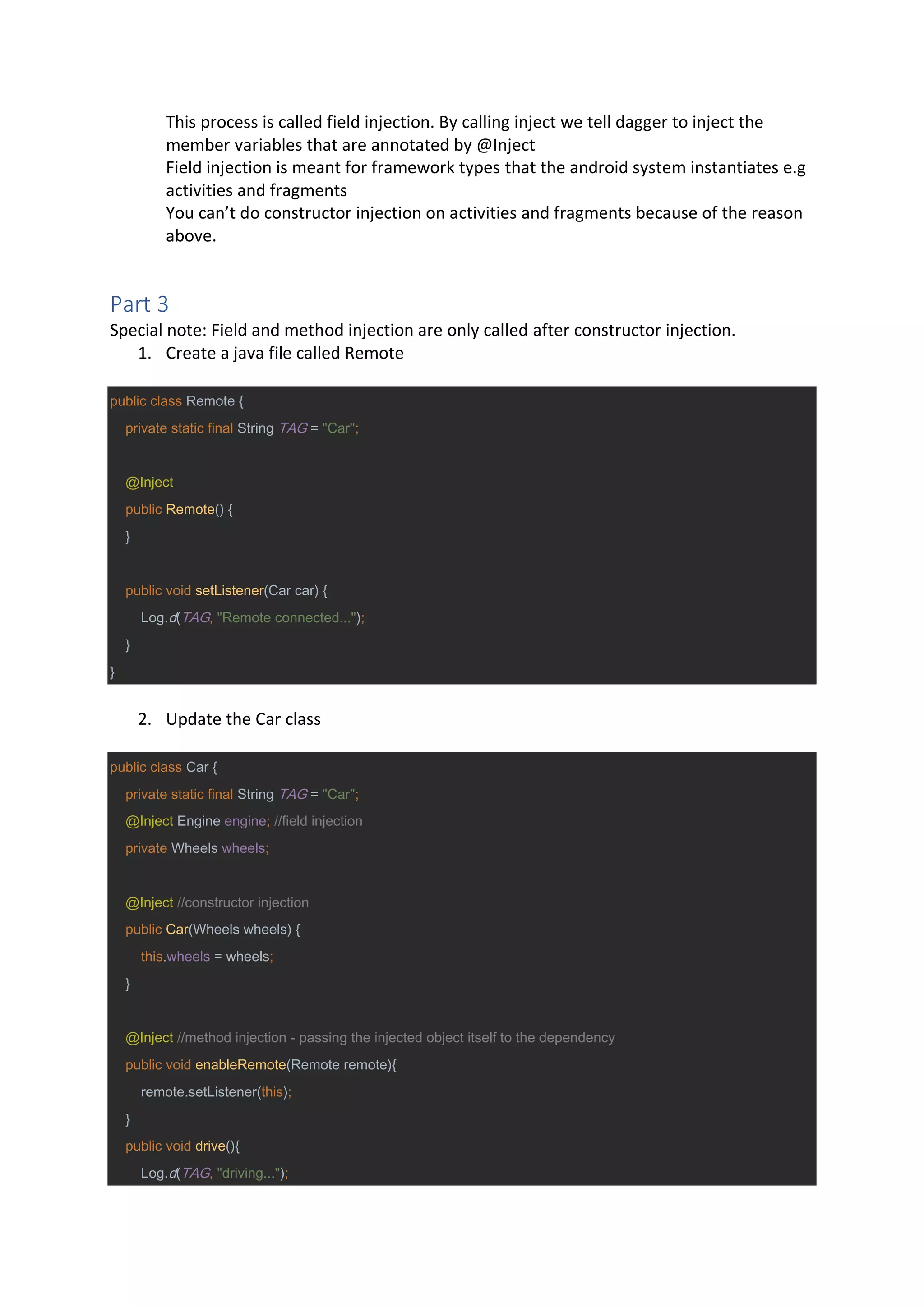 This process is called field injection. By calling inject we tell dagger to inject the
member variables that are annotated by @Inject
Field injection is meant for framework types that the android system instantiates e.g
activities and fragments
You can’t do constructor injection on activities and fragments because of the reason
above.
Part 3
Special note: Field and method injection are only called after constructor injection.
1. Create a java file called Remote
public class Remote {
private static final String TAG = "Car";
@Inject
public Remote() {
}
public void setListener(Car car) {
Log.d(TAG, "Remote connected...");
}
}
2. Update the Car class
public class Car {
private static final String TAG = "Car";
@Inject Engine engine; //field injection
private Wheels wheels;
@Inject //constructor injection
public Car(Wheels wheels) {
this.wheels = wheels;
}
@Inject //method injection - passing the injected object itself to the dependency
public void enableRemote(Remote remote){
remote.setListener(this);
}
public void drive(){
Log.d(TAG, "driving...");
 