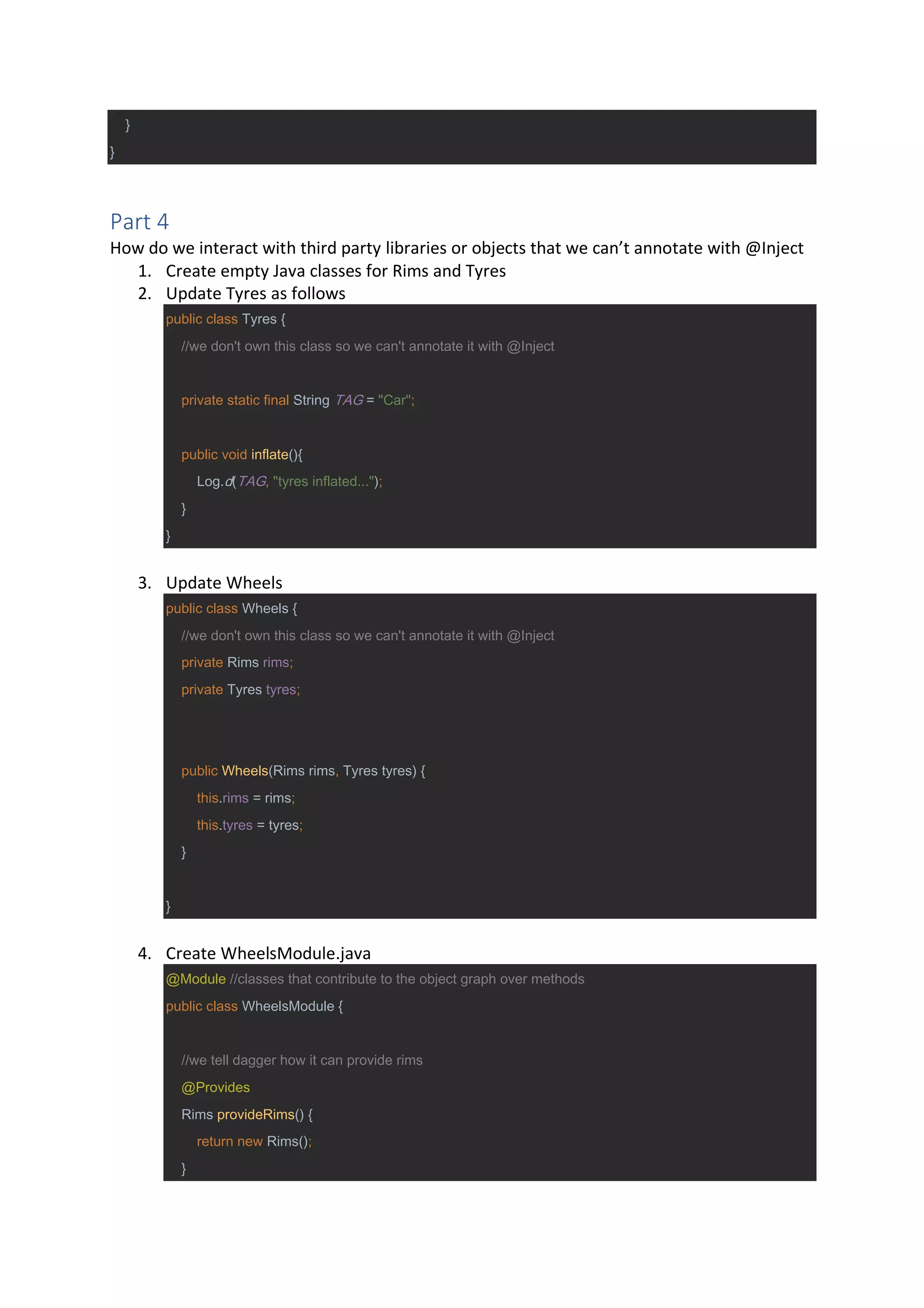 }
}
Part 4
How do we interact with third party libraries or objects that we can’t annotate with @Inject
1. Create empty Java classes for Rims and Tyres
2. Update Tyres as follows
public class Tyres {
//we don't own this class so we can't annotate it with @Inject
private static final String TAG = "Car";
public void inflate(){
Log.d(TAG, "tyres inflated...");
}
}
3. Update Wheels
public class Wheels {
//we don't own this class so we can't annotate it with @Inject
private Rims rims;
private Tyres tyres;
public Wheels(Rims rims, Tyres tyres) {
this.rims = rims;
this.tyres = tyres;
}
}
4. Create WheelsModule.java
@Module //classes that contribute to the object graph over methods
public class WheelsModule {
//we tell dagger how it can provide rims
@Provides
Rims provideRims() {
return new Rims();
}
 