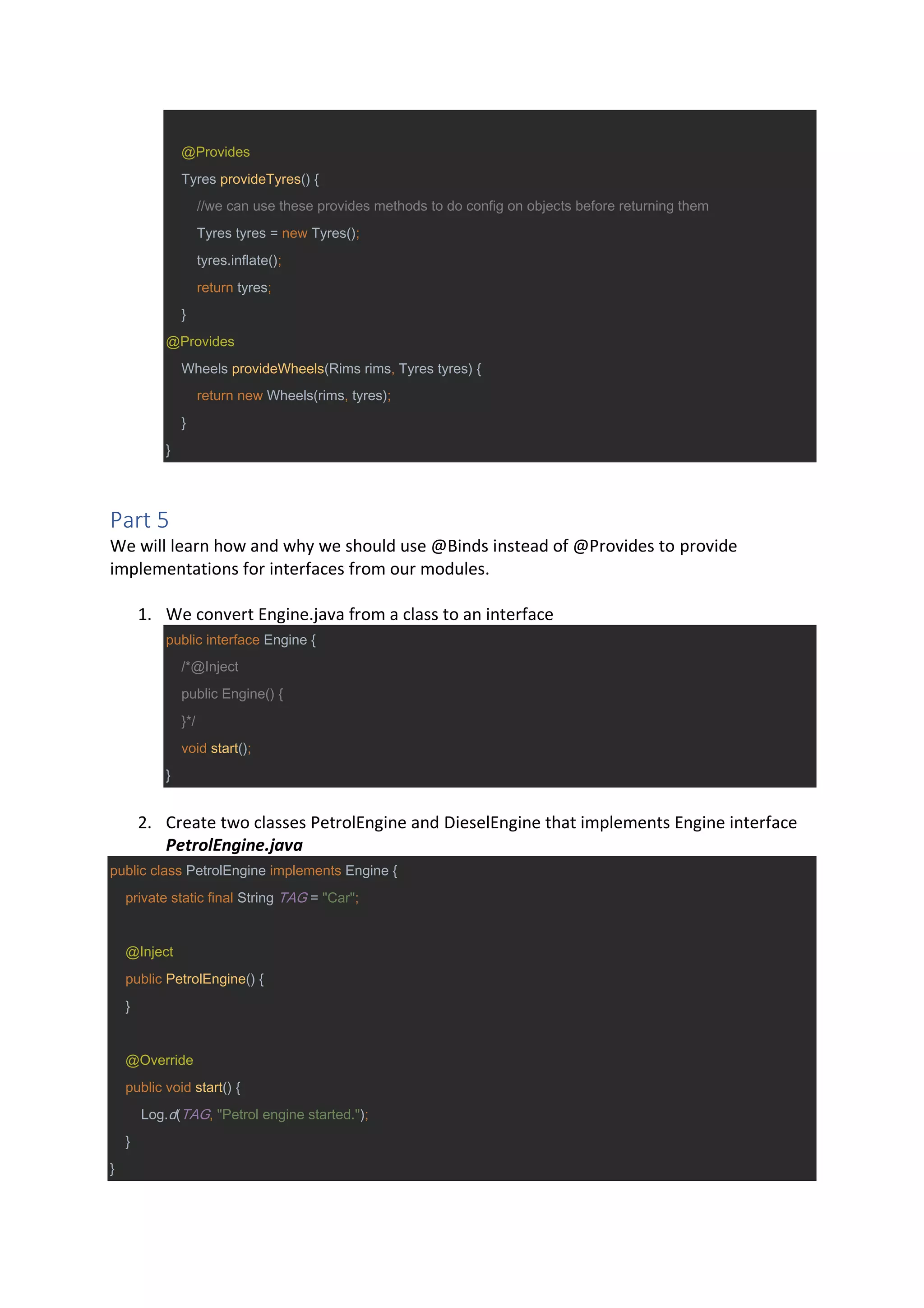 @Provides
Tyres provideTyres() {
//we can use these provides methods to do config on objects before returning them
Tyres tyres = new Tyres();
tyres.inflate();
return tyres;
}
@Provides
Wheels provideWheels(Rims rims, Tyres tyres) {
return new Wheels(rims, tyres);
}
}
Part 5
We will learn how and why we should use @Binds instead of @Provides to provide
implementations for interfaces from our modules.
1. We convert Engine.java from a class to an interface
public interface Engine {
/*@Inject
public Engine() {
}*/
void start();
}
2. Create two classes PetrolEngine and DieselEngine that implements Engine interface
PetrolEngine.java
public class PetrolEngine implements Engine {
private static final String TAG = "Car";
@Inject
public PetrolEngine() {
}
@Override
public void start() {
Log.d(TAG, "Petrol engine started.");
}
}
 