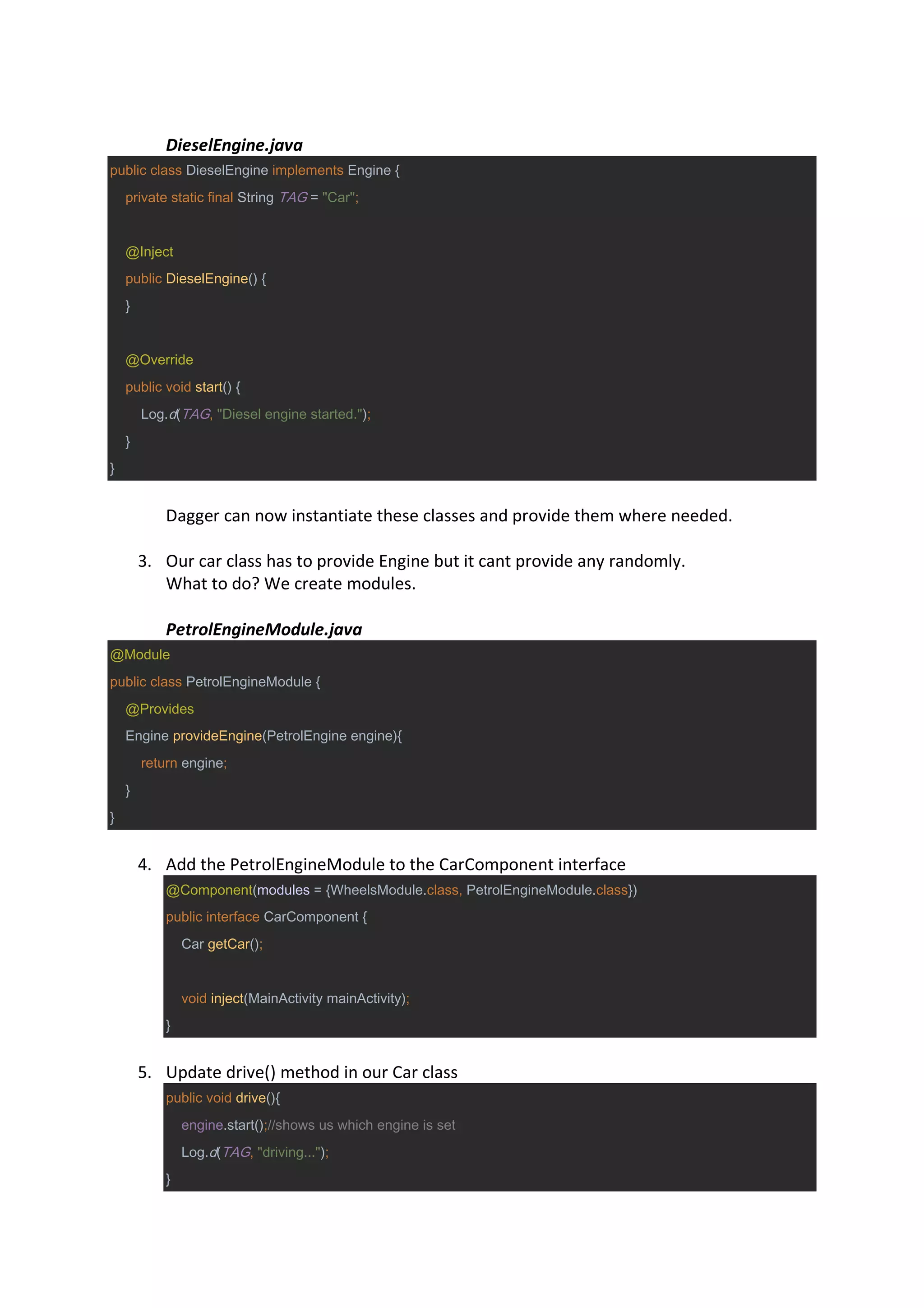 DieselEngine.java
public class DieselEngine implements Engine {
private static final String TAG = "Car";
@Inject
public DieselEngine() {
}
@Override
public void start() {
Log.d(TAG, "Diesel engine started.");
}
}
Dagger can now instantiate these classes and provide them where needed.
3. Our car class has to provide Engine but it cant provide any randomly.
What to do? We create modules.
PetrolEngineModule.java
@Module
public class PetrolEngineModule {
@Provides
Engine provideEngine(PetrolEngine engine){
return engine;
}
}
4. Add the PetrolEngineModule to the CarComponent interface
@Component(modules = {WheelsModule.class, PetrolEngineModule.class})
public interface CarComponent {
Car getCar();
void inject(MainActivity mainActivity);
}
5. Update drive() method in our Car class
public void drive(){
engine.start();//shows us which engine is set
Log.d(TAG, "driving...");
}
 