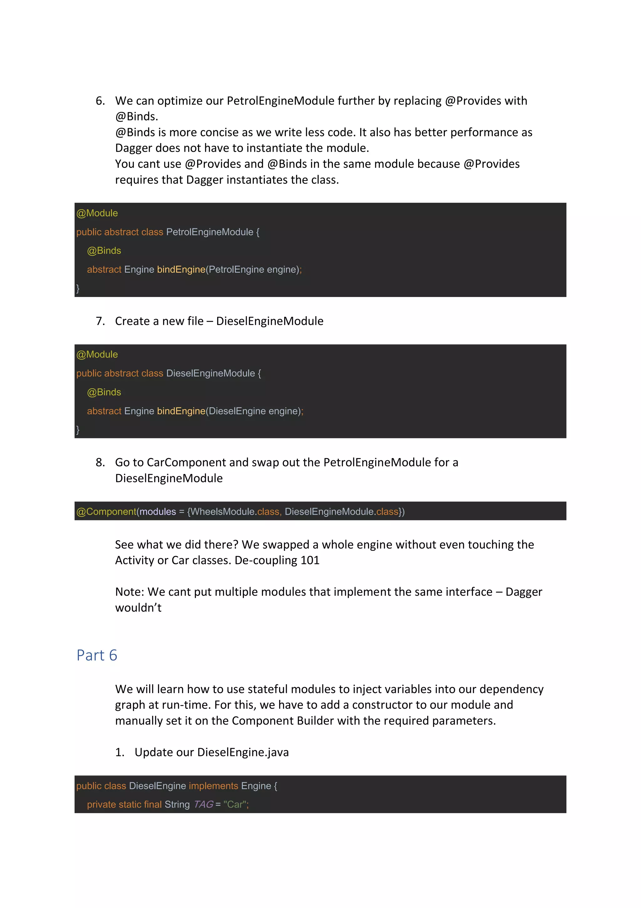 6. We can optimize our PetrolEngineModule further by replacing @Provides with
@Binds.
@Binds is more concise as we write less code. It also has better performance as
Dagger does not have to instantiate the module.
You cant use @Provides and @Binds in the same module because @Provides
requires that Dagger instantiates the class.
@Module
public abstract class PetrolEngineModule {
@Binds
abstract Engine bindEngine(PetrolEngine engine);
}
7. Create a new file – DieselEngineModule
@Module
public abstract class DieselEngineModule {
@Binds
abstract Engine bindEngine(DieselEngine engine);
}
8. Go to CarComponent and swap out the PetrolEngineModule for a
DieselEngineModule
@Component(modules = {WheelsModule.class, DieselEngineModule.class})
See what we did there? We swapped a whole engine without even touching the
Activity or Car classes. De-coupling 101
Note: We cant put multiple modules that implement the same interface – Dagger
wouldn’t
Part 6
We will learn how to use stateful modules to inject variables into our dependency
graph at run-time. For this, we have to add a constructor to our module and
manually set it on the Component Builder with the required parameters.
1. Update our DieselEngine.java
public class DieselEngine implements Engine {
private static final String TAG = "Car";
 