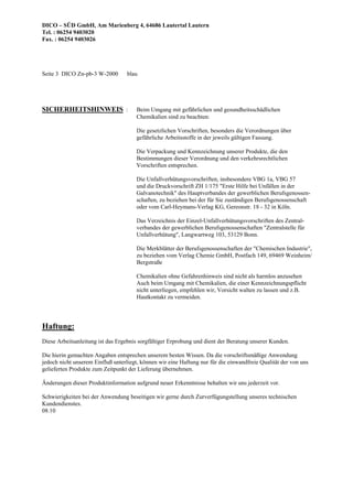 DICO – SÜD GmbH, Am Marienberg 4, 64686 Lautertal Lautern
Tel. : 06254 9403020
Fax. : 06254 9403026
Seite 3 DICO Zn-pb-3 W-2000 blau
SICHERHEITSHINWEIS : Beim Umgang mit gefährlichen und gesundheitsschädlichen
Chemikalien sind zu beachten:
Die gesetzlichen Vorschriften, besonders die Verordnungen über
gefährliche Arbeitsstoffe in der jeweils gültigen Fassung.
Die Verpackung und Kennzeichnung unserer Produkte, die den
Bestimmungen dieser Verordnung und den verkehrsrechtlichen
Vorschriften entsprechen.
Die Unfallverhütungsvorschriften, insbesondere VBG 1a, VBG 57
und die Druckvorschrift ZH 1/175 "Erste Hilfe bei Unfällen in der
Galvanotechnik" des Hauptverbandes der gewerblichen Berufsgenossen-
schaften, zu beziehen bei der für Sie zuständigen Berufsgenossenschaft
oder vom Carl-Heymans-Verlag KG, Gereonstr. 18 - 32 in Köln.
Das Verzeichnis der Einzel-Unfallverhütungsvorschriften des Zentral-
verbandes der gewerblichen Berufsgenossenschaften "Zentralstelle für
Unfallverhütung", Langwartweg 103, 53129 Bonn.
Die Merkblätter der Berufsgenossenschaften der "Chemischen Industrie",
zu beziehen vom Verlag Chemie GmbH, Postfach 149, 69469 Weinheim/
Bergstraße
Chemikalien ohne Gefahrenhinweis sind nicht als harmlos anzusehen
Auch beim Umgang mit Chemikalien, die einer Kennzeichnungspflicht
nicht unterliegen, empfehlen wir, Vorsicht walten zu lassen und z.B.
Hautkontakt zu vermeiden.
Haftung:
Diese Arbeitsanleitung ist das Ergebnis sorgfältiger Erprobung und dient der Beratung unserer Kunden.
Die hierin gemachten Angaben entsprechen unserem besten Wissen. Da die vorschriftsmäßige Anwendung
jedoch nicht unserem Einfluß unterliegt, können wir eine Haftung nur für die einwandfreie Qualität der von uns
gelieferten Produkte zum Zeitpunkt der Lieferung übernehmen.
Änderungen dieser Produktinformation aufgrund neuer Erkenntnisse behalten wir uns jederzeit vor.
Schwierigkeiten bei der Anwendung beseitigen wir gerne durch Zurverfügungstellung unseres technischen
Kundendienstes.
08.10
 