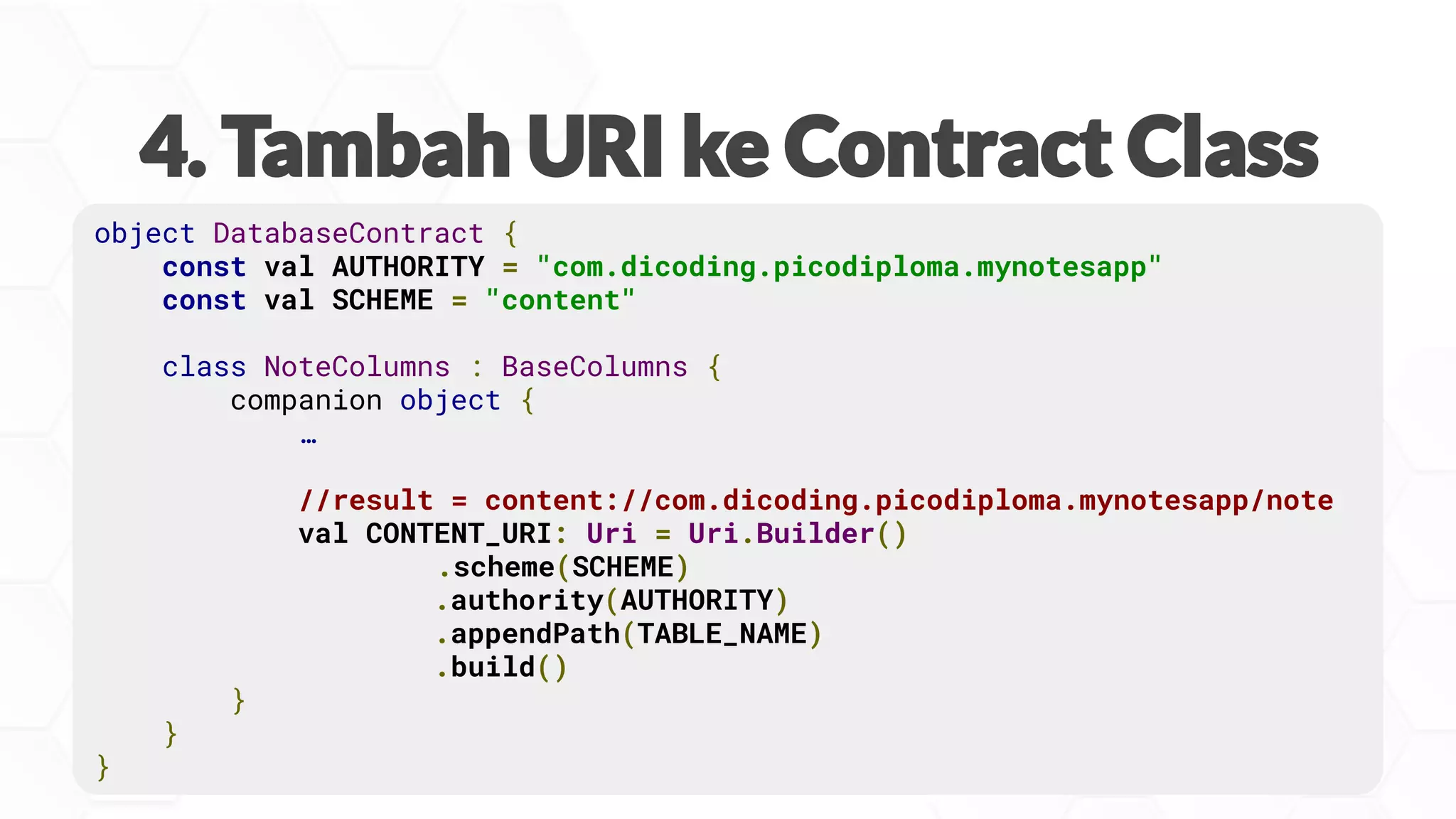 object DatabaseContract {
const val AUTHORITY = "com.dicoding.picodiploma.mynotesapp"
const val SCHEME = "content"
class NoteColumns : BaseColumns {
companion object {
…
//result = content://com.dicoding.picodiploma.mynotesapp/note
val CONTENT_URI: Uri = Uri.Builder()
.scheme(SCHEME)
.authority(AUTHORITY)
.appendPath(TABLE_NAME)
.build()
}
}
}
 