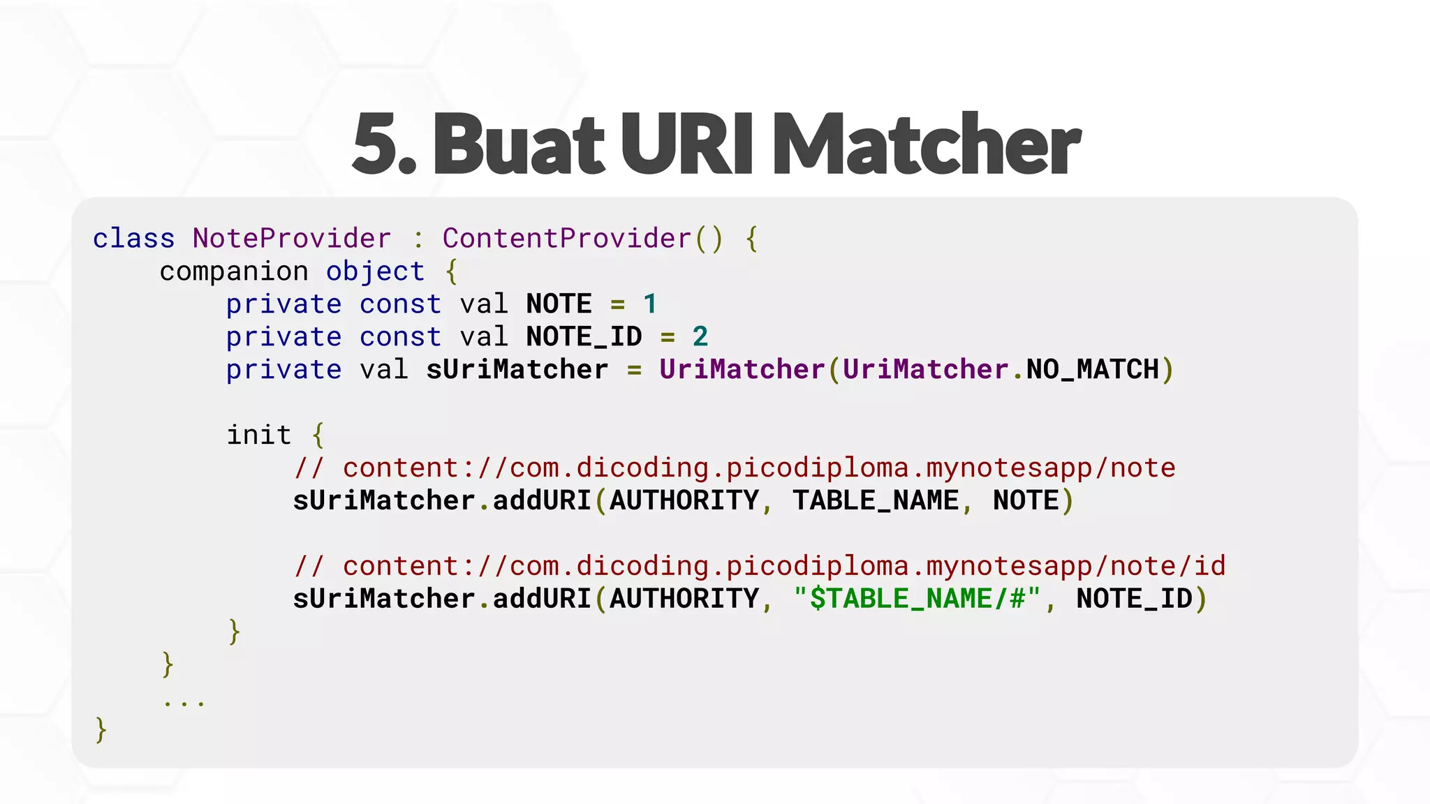 class NoteProvider : ContentProvider() {
companion object {
private const val NOTE = 1
private const val NOTE_ID = 2
private val sUriMatcher = UriMatcher(UriMatcher.NO_MATCH)
init {
// content://com.dicoding.picodiploma.mynotesapp/note
sUriMatcher.addURI(AUTHORITY, TABLE_NAME, NOTE)
// content://com.dicoding.picodiploma.mynotesapp/note/id
sUriMatcher.addURI(AUTHORITY, "$TABLE_NAME/#", NOTE_ID)
}
}
...
}
 