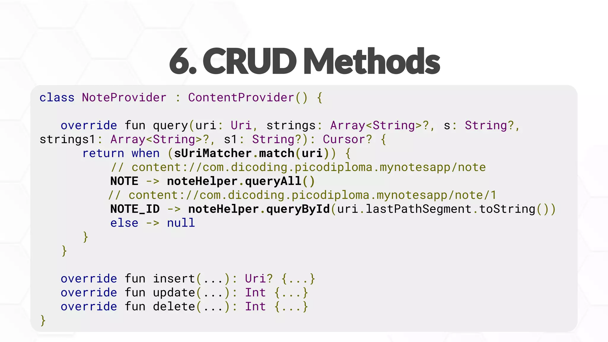 class NoteProvider : ContentProvider() {
override fun query(uri: Uri, strings: Array<String>?, s: String?,
strings1: Array<String>?, s1: String?): Cursor? {
return when (sUriMatcher.match(uri)) {
// content://com.dicoding.picodiploma.mynotesapp/note
NOTE -> noteHelper.queryAll()
// content://com.dicoding.picodiploma.mynotesapp/note/1
NOTE_ID -> noteHelper.queryById(uri.lastPathSegment.toString())
else -> null
}
}
override fun insert(...): Uri? {...}
override fun update(...): Int {...}
override fun delete(...): Int {...}
}
 