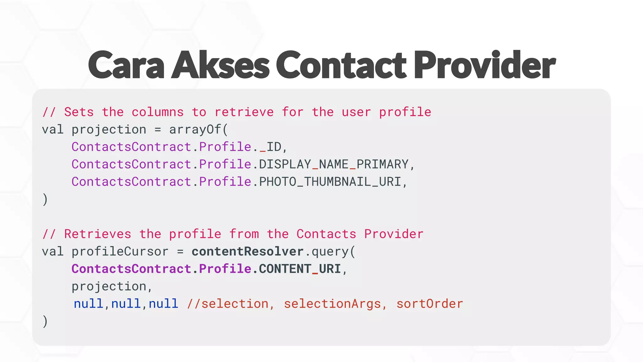 // Sets the columns to retrieve for the user profile
val projection = arrayOf(
ContactsContract.Profile._ID,
ContactsContract.Profile.DISPLAY_NAME_PRIMARY,
ContactsContract.Profile.PHOTO_THUMBNAIL_URI,
)
// Retrieves the profile from the Contacts Provider
val profileCursor = contentResolver.query(
ContactsContract.Profile.CONTENT_URI,
projection,
null,null,null //selection, selectionArgs, sortOrder
)
 