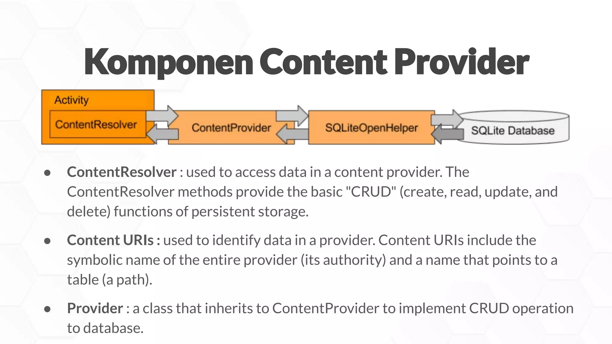 ● ContentResolver : used to access data in a content provider. The
ContentResolver methods provide the basic "CRUD" (create, read, update, and
delete) functions of persistent storage.
● Content URIs : used to identify data in a provider. Content URIs include the
symbolic name of the entire provider (its authority) and a name that points to a
table (a path).
● Provider : a class that inherits to ContentProvider to implement CRUD operation
to database.
 