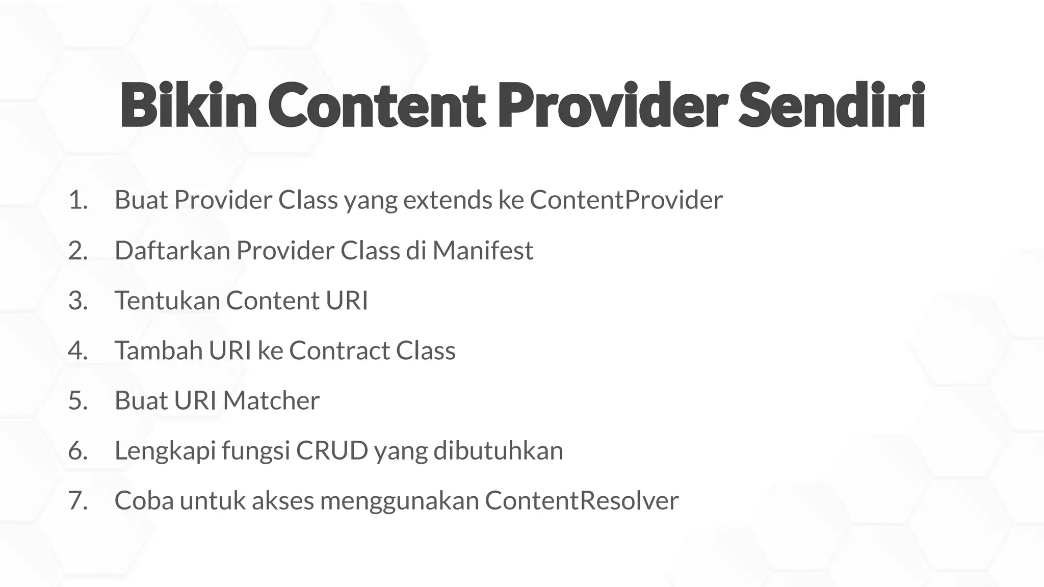 1. Buat Provider Class yang extends ke ContentProvider
2. Daftarkan Provider Class di Manifest
3. Tentukan Content URI
4. Tambah URI ke Contract Class
5. Buat URI Matcher
6. Lengkapi fungsi CRUD yang dibutuhkan
7. Coba untuk akses menggunakan ContentResolver
 