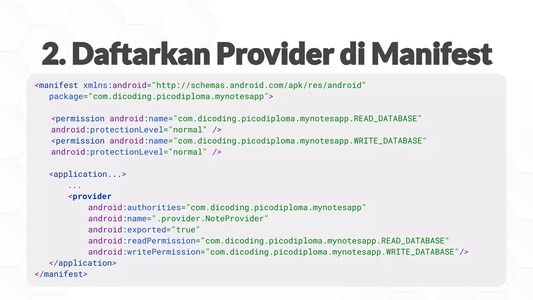 <manifest xmlns:android="http://schemas.android.com/apk/res/android"
package="com.dicoding.picodiploma.mynotesapp">
<permission android:name="com.dicoding.picodiploma.mynotesapp.READ_DATABASE"
android:protectionLevel="normal" />
<permission android:name="com.dicoding.picodiploma.mynotesapp.WRITE_DATABASE"
android:protectionLevel="normal" />
<application...>
...
<provider
android:authorities="com.dicoding.picodiploma.mynotesapp"
android:name=".provider.NoteProvider"
android:exported="true"
android:readPermission="com.dicoding.picodiploma.mynotesapp.READ_DATABASE"
android:writePermission="com.dicoding.picodiploma.mynotesapp.WRITE_DATABASE"/>
</application>
</manifest>
 