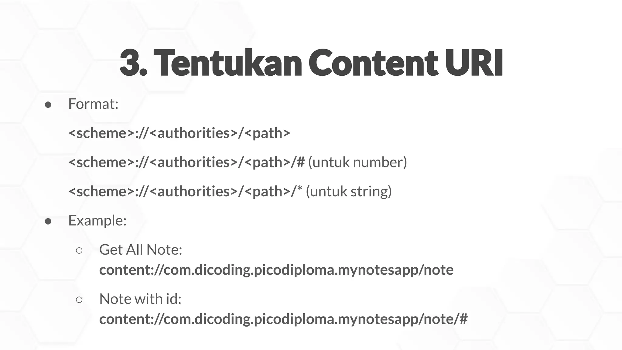 ● Format:
<scheme>://<authorities>/<path>
<scheme>://<authorities>/<path>/# (untuk number)
<scheme>://<authorities>/<path>/* (untuk string)
● Example:
○ Get All Note:
content://com.dicoding.picodiploma.mynotesapp/note
○ Note with id:
content://com.dicoding.picodiploma.mynotesapp/note/#
 