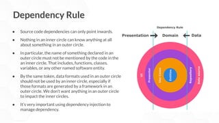 Dependency Rule
● Source code dependencies can only point inwards.
● Nothing in an inner circle can know anything at all
about something in an outer circle.
● In particular, the name of something declared in an
outer circle must not be mentioned by the code in the
an inner circle. That includes, functions, classes.
variables, or any other named software entity.
● By the same token, data formats used in an outer circle
should not be used by an inner circle, especially if
those formats are generated by a framework in an
outer circle. We don’t want anything in an outer circle
to impact the inner circles.
● It’s very important using dependency injection to
manage dependency.
 