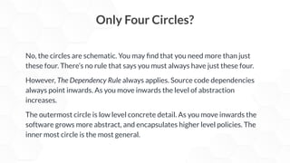No, the circles are schematic. You may ﬁnd that you need more than just
these four. There’s no rule that says you must always have just these four.
However, The Dependency Rule always applies. Source code dependencies
always point inwards. As you move inwards the level of abstraction
increases.
The outermost circle is low level concrete detail. As you move inwards the
software grows more abstract, and encapsulates higher level policies. The
inner most circle is the most general.
Only Four Circles?
 