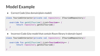 Model Example
class TourismInteractor(private val repository: ITourismRepository){
override fun getAllTourism():List<Tourism>> {
return repository.getAllTourism()
}
}
● Correct Code (Use domain/plain model)
class TourismInteractor(private val repository: ITourismRepository){
override fun getAllTourism():List<TourismEntity>> {
return repository.getAllTourism()
}
}
● Incorrect Code (Use model that contain Room library in domain layer)
 