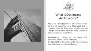 What is Design and
Architecture?
The word “architecture” is often used in the
context of something at a high level that is
divorced from the lower-level details, whereas
“design” more often seems to imply structures
and decisions at a lower level.
Architecture : Shape of the home, the
elevations, layout spaces and rooms.
Design : light switch is placed, furnace is placed,
size and placement of water heater
 