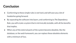 Conclusion
● Conforming to these simple rules is not hard, and will save you a lot of
headaches going forward.
● By separating the software into layers, and conforming to The Dependency
Rule, you will create a system that is intrinsically testable, with all the beneﬁts
that implies.
● When any of the external parts of the system become obsolete, like the
database, or the web framework, you can replace those obsolete elements
with a minimum of fuss.
 
