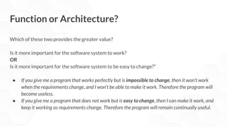 Function or Architecture?
Which of these two provides the greater value?
Is it more important for the software system to work?
OR
Is it more important for the software system to be easy to change?”
● If you give me a program that works perfectly but is impossible to change, then it won’t work
when the requirements change, and I won’t be able to make it work. Therefore the program will
become useless.
● If you give me a program that does not work but is easy to change, then I can make it work, and
keep it working as requirements change. Therefore the program will remain continually useful.
 