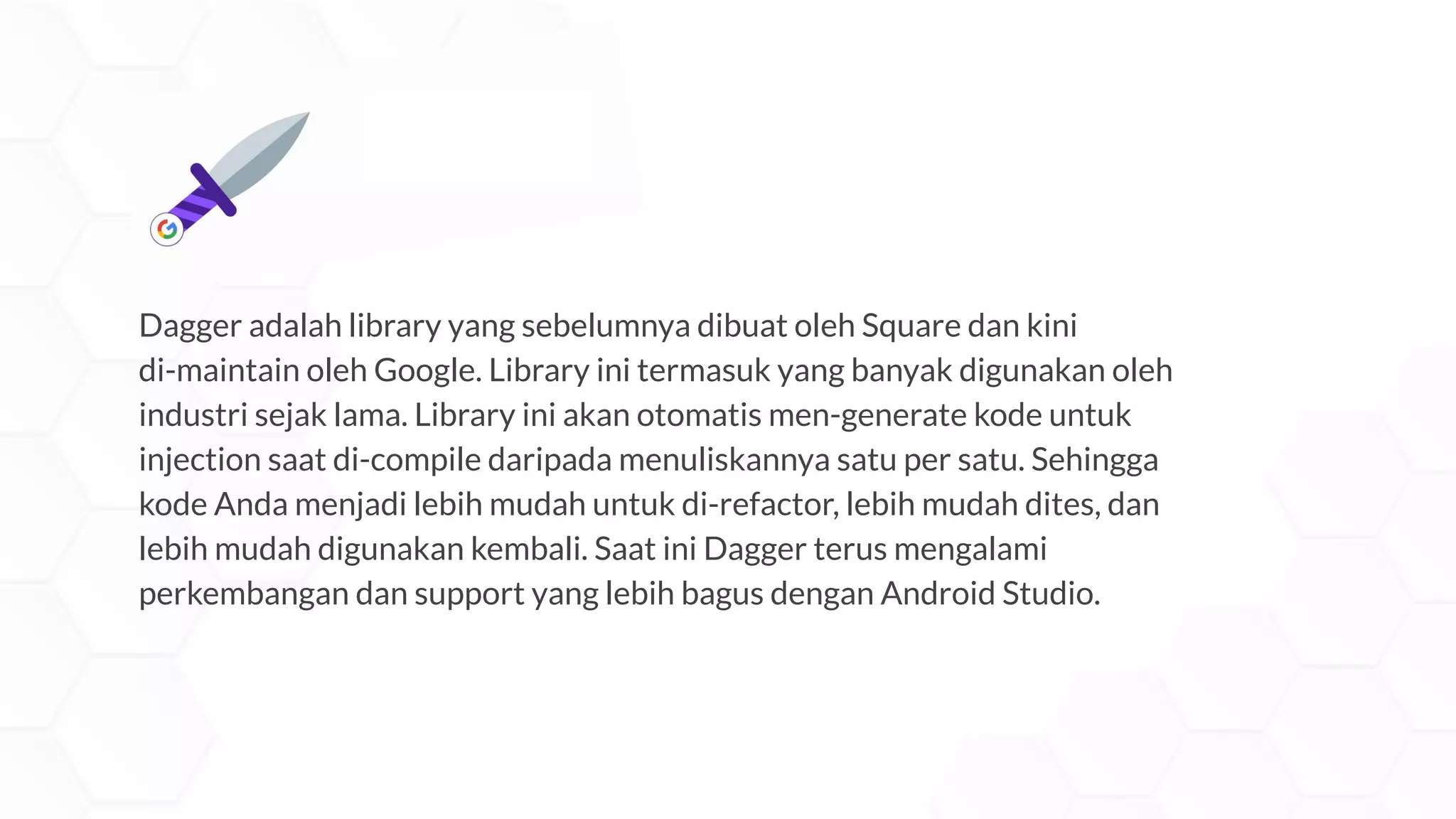 Dagger adalah library yang sebelumnya dibuat oleh Square dan kini
di-maintain oleh Google. Library ini termasuk yang banyak digunakan oleh
industri sejak lama. Library ini akan otomatis men-generate kode untuk
injection saat di-compile daripada menuliskannya satu per satu. Sehingga
kode Anda menjadi lebih mudah untuk di-refactor, lebih mudah dites, dan
lebih mudah digunakan kembali. Saat ini Dagger terus mengalami
perkembangan dan support yang lebih bagus dengan Android Studio.
 