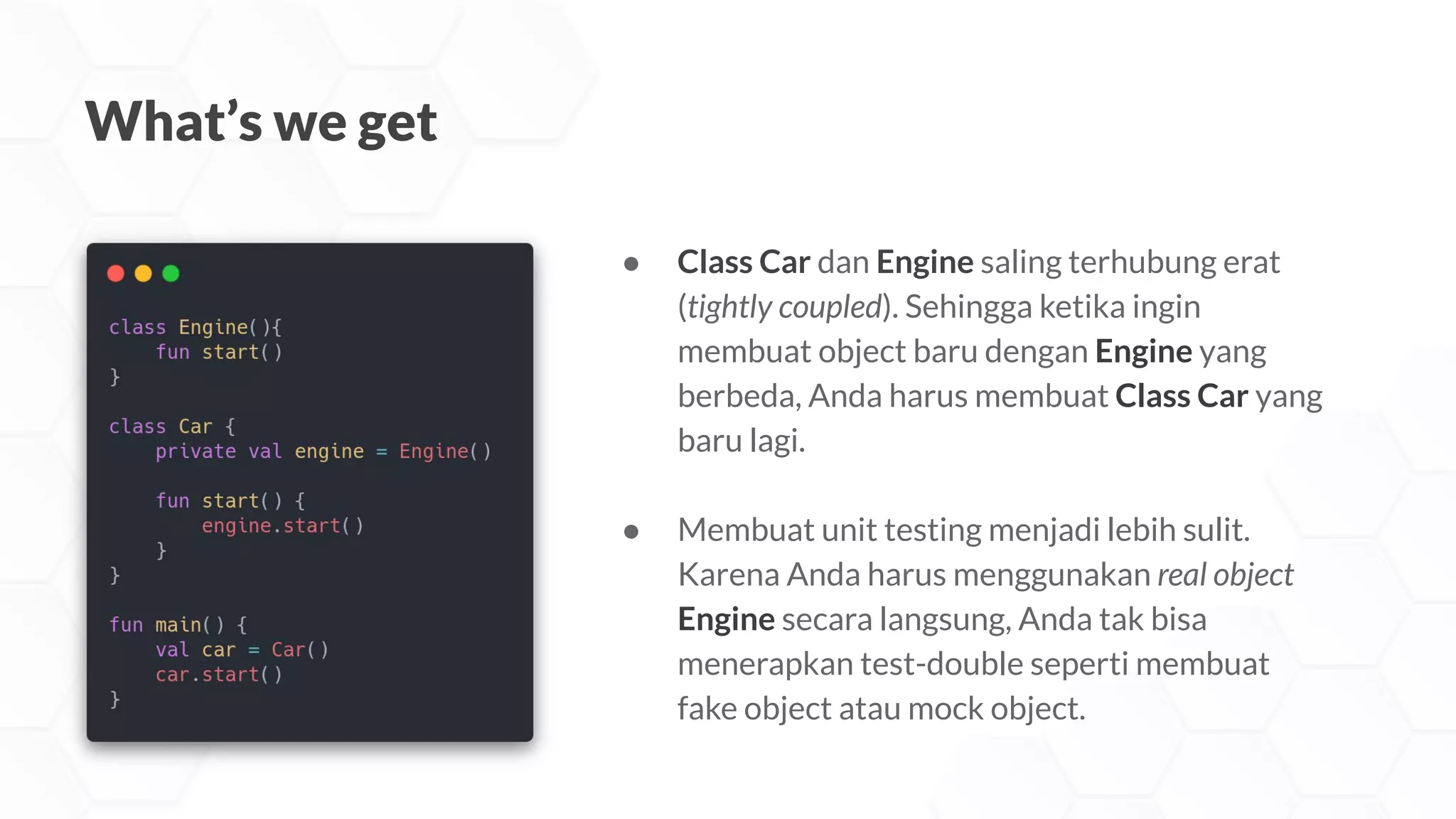 What’s we get
● Class Car dan Engine saling terhubung erat
(tightly coupled). Sehingga ketika ingin
membuat object baru dengan Engine yang
berbeda, Anda harus membuat Class Car yang
baru lagi.
● Membuat unit testing menjadi lebih sulit.
Karena Anda harus menggunakan real object
Engine secara langsung, Anda tak bisa
menerapkan test-double seperti membuat
fake object atau mock object.
 