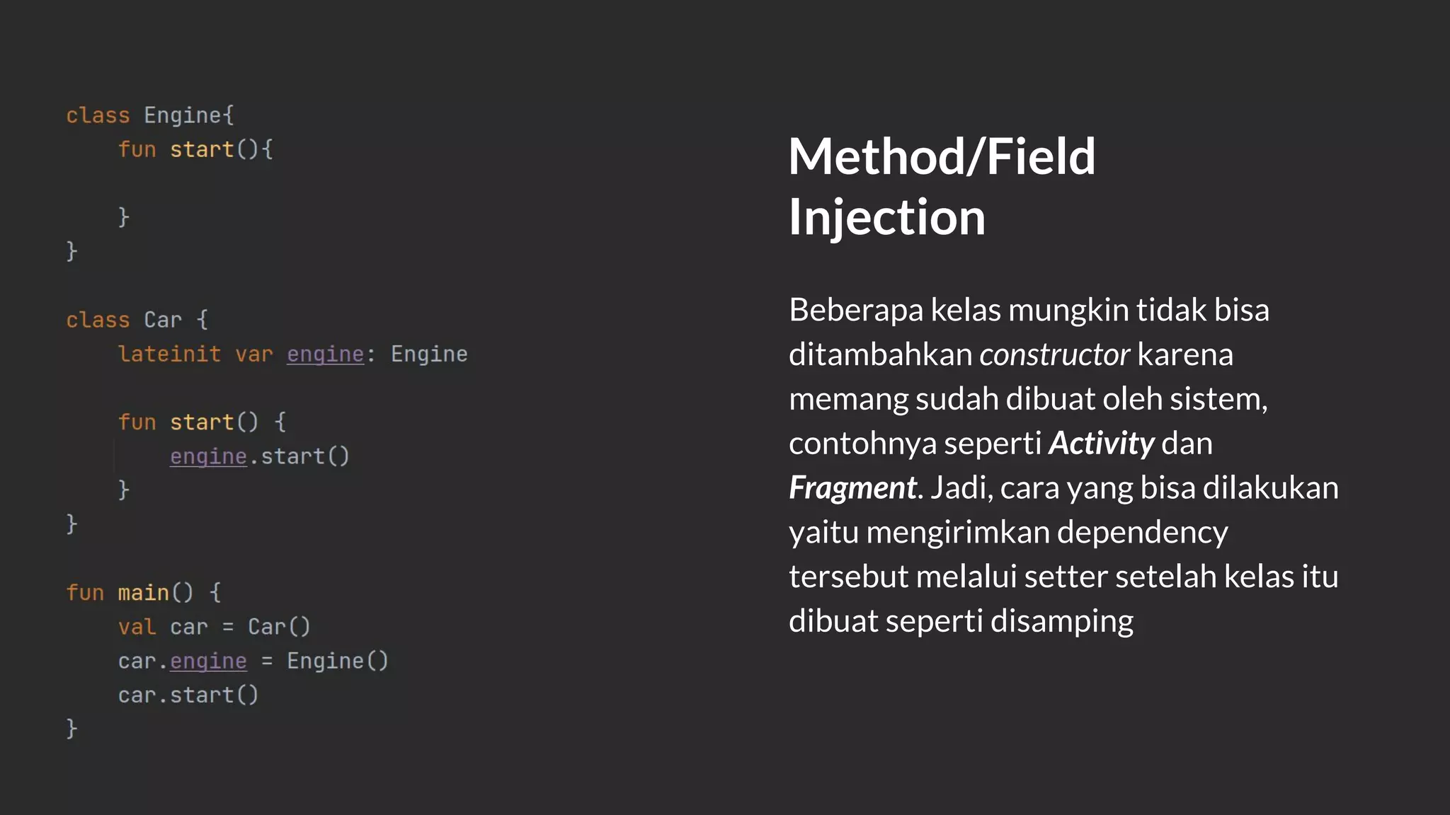 Method/Field
Injection
Beberapa kelas mungkin tidak bisa
ditambahkan constructor karena
memang sudah dibuat oleh sistem,
contohnya seperti Activity dan
Fragment. Jadi, cara yang bisa dilakukan
yaitu mengirimkan dependency
tersebut melalui setter setelah kelas itu
dibuat seperti disamping
 