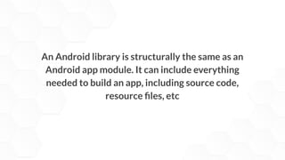 An Android library is structurally the same as an
Android app module. It can include everything
needed to build an app, including source code,
resource ﬁles, etc
 